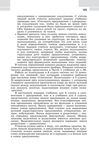 129
предложения с однородными сказуемыми. С учётом
знаний детей учитель дополняет задание учебника
примерно так: «Составьте предложение с однородны-
ми сказуемыми так, чтобы их было не менее трёх
и последнее сказуемое было присоединено союзом и»
(Мы держали своих утят на кухне, кормили их яй-
цами и ухаживали за ними).
5 Задания третьего типа условно можно считать непол-
ными, поскольку в них требуется составить пред-
ложение без указания на структуру, на вид по цели
высказывания, на употребление тех или иных слов
в роли определённых членов предложения и т. д.
Такие задания учитель дополняет, учитывая подго-
товленность своего класса. Их можно использовать
и для контроля, например чтобы выяснить, каким
структурам дети отдают предпочтение, установить,
какие кто конструирует предложения, чтобы вовре-
мя предупреждать возможное однообразие, появля-
ющееся при формальном выполнении этих заданий.
В текстах упражнений каждого раздела выделены пред-
ложения для синтаксического разбора. Порядок синтакси-
ческого разбора представлен в Части 1 учебника на с. 30.
Работа по пунктуации в 6 классе состоит из: 1) повто-
рения тех сведений, над которыми учащиеся работали
при изучении темы «Синтаксис. Пунктуация» в 5 классе;
2) закрепления трёх пунктуационных правил, с которыми
учащиеся знакомятся практически (тире на месте нулевой
связки между подлежащим и сказуемым; тире при репли-
ках диалога; запятые, выделяющие вводное слово пожа-
луйста).
В настоящем издании учебника для 6 класса в соот-
ветствии с программой, как и в учебнике для 5 класса,
представлено деление знаков препинания на знаки завер-
шения, выделения, разделения. Эта классификация зна-
ков препинания произведена по их функции в членении
письменного текста. Знаки завершения — знаки внешние,
знаки конца предложения. Они служат для выражения
целевой характеристики предложения: утверждение, во-
прос, побуждение. Знаки выделения и разделения — зна-
ки середины предложения (внутренние знаки). Между
знаками выделения и разделения имеется внешнее раз-
личие. Выделительные знаки являются парными, знаки
разделения — одиночными.
Учителю нужно иметь в виду, что двойная запятая, бу-
дучи знаком выделения, в предложении может быть пред-
ставлена только одним знаком, если, например, вводное
слово пожалуйста находится не в середине, а в начале или
в конце предложения.
 