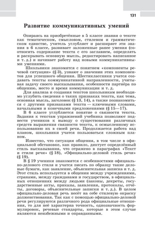 131
Развитие коммуникативных умений
Опираясь на приобретённые в 5 классе знания о тексте
как тематическом, смысловом, стилевом и грамматиче-
ском единстве, учитель углубляет и расширяет эти зна-
ния в 6 классе, развивает заложенные ранее умения (со-
относить содержание текста с его заглавием, определять
и раскрывать основную мысль, редактировать написанное
и т. д.) и начинает работу над новыми коммуникативны-
ми умениями.
Школьники знакомятся с понятием «компоненты ре-
чевой ситуации» (§ 3), узнают о значении этих компонен-
тов для успешного общения. Шестиклассники учатся соз-
давать тексты коммуникативной направленности, учиты-
вая задачу своего высказывания, особенности партнёра по
общению, место и время коммуникации и т. д.
Для анализа и создания текстов школьникам необходи-
мо углубить сведения о таких признаках текста, как тема,
основная мысль, заголовок (§ 13, 14), а также познакомить-
ся с другими признаками текста — ключевыми словами,
начальными и конечными предложениями (§ 15—17).
В 6 классе углубляется понятие о связности текста.
Задания к текстам упражнений учебника позволяют под-
вести учеников к выводу о существовании различных
средств выражения связности текста, к осмысленному ис-
пользованию их в своей речи. Продолжается работа над
планом, школьники учатся пользоваться сложным пла-
ном.
Известно, что ситуация общения, в том числе в офи-
циальной обстановке, как правило, диктует определённый
стиль высказывания, что отражено в параграфах «Текст
и стили речи» (§ 18), «Официально-деловой стиль речи»
(§ 19).
В § 19 ученики знакомятся с особенностями официаль-
но-делового стиля и учатся писать по образцу такие дело-
вые бумаги, как заявление, объяснительная записка и т. д.
Этот стиль используется в общении между учреждениями,
странами, между гражданами и государством, в официаль-
ных отношениях между людьми (законы, декреты, госу-
дарственные акты, приказы, заявления, протоколы, отчё-
ты, договоры, объяснительные записки и т. д.). В целом
официально-деловая речь несёт на себе стилевую окраску
долженствования. Так как с помощью официально-деловой
речи регулируются различного рода официальные отноше-
ния, то для неё характерна точность, однозначность фор-
мулировок, речевые стандарты, которые в этом случае
являются неизбежными и оправданными.
 