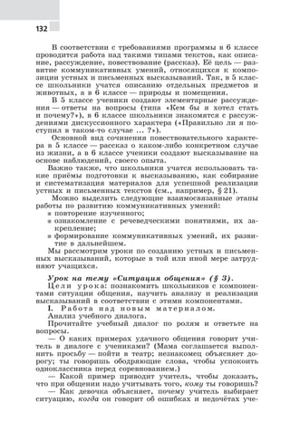 132
В соответствии с требованиями программы в 6 классе
проводится работа над такими типами текстов, как описа-
ние, рассуждение, повествование (рассказ). Её цель — раз-
витие коммуникативных умений, относящихся к компо-
зиции устных и письменных высказываний. Так, в 5 клас-
се школьники учатся описанию отдельных предметов и
животных, а в 6 классе — природы и помещения.
В 5 классе ученики создают элементарные рассужде-
ния — ответы на вопросы (типа «Кем бы я хотел стать
и почему?»), в 6 классе школьники знакомятся с рассуж-
дениями дискуссионного характера («Правильно ли я по-
ступил в таком-то случае ... ?»).
Основной вид сочинения повествовательного характе-
ра в 5 классе — рассказ о каком-либо конкретном случае
из жизни, а в 6 классе ученики создают высказывание на
основе наблюдений, своего опыта.
Важно также, что школьники учатся использовать та-
кие приёмы подготовки к высказыванию, как собирание
и систематизация материалов для успешной реализации
устных и письменных текстов (см., например, § 21).
Можно выделить следующие взаимосвязанные этапы
работы по развитию коммуникативных умений:
5 повторение изученного;
5 ознакомление с речеведческими понятиями, их за-
крепление;
5 формирование коммуникативных умений, их разви-
тие в дальнейшем.
Мы рассмотрим уроки по созданию устных и письмен-
ных высказываний, которые в той или иной мере затруд-
няют учащихся.
Урок на тему «Ситуация общения» (§ 3).
Ц е л и у р о к а: познакомить школьников с компонен-
тами ситуации общения, научить анализу и реализации
высказываний в соответствии с этими компонентами.
I. Р а б о т а н а д н о в ы м м а т е р и а л о м.
Анализ учебного диалога.
Прочитайте учебный диалог по ролям и ответьте на
вопросы.
— О каких примерах удачного общения говорит учи-
тель в диалоге с учениками? (Мама соглашается выпол-
нить просьбу — пойти в театр; незнакомец объясняет до-
рогу; ты говоришь ободряющие слова, чтобы успокоить
одноклассника перед соревнованием.)
— Какой пример приводит учитель, чтобы доказать,
что при общении надо учитывать того, кому ты говоришь?
— Как девочка объясняет, почему учитель выбирает
ситуацию, когда он говорит об ошибках и недочётах уче-
 