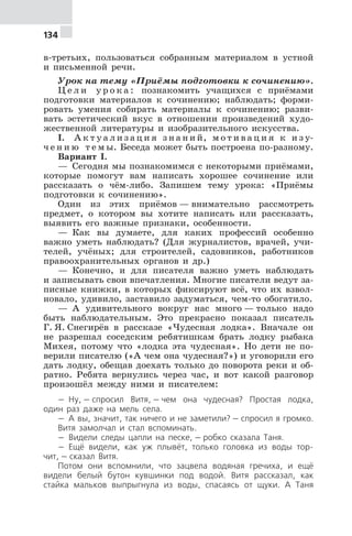 134
в-третьих, пользоваться собранным материалом в устной
и письменной речи.
Урок на тему «Приёмы подготовки к сочинению».
Ц е л и у р о к а : познакомить учащихся с приёмами
подготовки материалов к сочинению; наблюдать; форми-
ровать умения собирать материалы к сочинению; разви-
вать эстетический вкус в отношении произведений худо-
жественной литературы и изобразительного искусства.
I. А к т у а л и з а ц и я з н а н и й, м о т и в а ц и я к и з у-
ч е н и ю т е м ы. Беседа может быть построена по-разному.
Вариант I.
— Сегодня мы познакомимся с некоторыми приёмами,
которые помогут вам написать хорошее сочинение или
рассказать о чём-либо. Запишем тему урока: «Приёмы
подготовки к сочинению».
Один из этих приёмов — внимательно рассмотреть
предмет, о котором вы хотите написать или рассказать,
выявить его важные признаки, особенности.
— Как вы думаете, для каких профессий особенно
важно уметь наблюдать? (Для журналистов, врачей, учи-
телей, учёных; для строителей, садовников, работников
правоохранительных органов и др.)
— Конечно, и для писателя важно уметь наблюдать
и записывать свои впечатления. Многие писатели ведут за-
писные книжки, в которых фиксируют всё, что их взвол-
новало, удивило, заставило задуматься, чем-то обогатило.
— А удивительного вокруг нас много — только надо
быть наблюдательным. Это прекрасно показал писатель
Г. Я. Снегирёв в рассказе «Чудесная лодка». Вначале он
не разрешал соседским ребятишкам брать лодку рыбака
Михея, потому что «лодка эта чудесная». Но дети не по-
верили писателю («А чем она чудесная?») и уговорили его
дать лодку, обещав доехать только до поворота реки и об-
ратно. Ребята вернулись через час, и вот какой разговор
произошёл между ними и писателем:
— Ну, — спросил Витя, — чем она чудесная? Простая лодка,
один раз даже на мель села.
— А вы, значит, так ничего и не заметили? — спросил я громко.
Витя замолчал и стал вспоминать.
— Видели следы цапли на песке, — робко сказала Таня.
— Ещё видели, как уж плывёт, только головка из воды тор-
чит, — сказал Витя.
Потом они вспомнили, что зацвела водяная гречиха, и ещё
видели белый бутон кувшинки под водой. Витя рассказал, как
стайка мальков выпрыгнула из воды, спасаясь от щуки. А Таня
 
