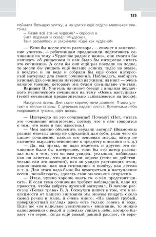135
поймала большую улитку, а на улитке ещё сидела маленькая ули-
точка.
— Разве всё это не чудесно? — спросил я.
Витя подумал и сказал: «Чудесно».
Таня засмеялась и закричала: «Ещё как чудесно!»
— Если бы после этого разговора, — скажет в заключе-
ние учитель, — ребятишкам предложили подготовить со-
чинение на тему «Чудесное рядом с нами», они смогли бы
написать об увиденном и нам было бы интересно читать
это сочинение. А если бы они ещё раз поехали на лодке,
то могли бы увидеть ещё больше всяких чудес на земле,
в воздухе и на воде и собрали бы ещё более интерес-
ный материал для своих сочинений. Наблюдать, выбирать
нужный для сочинения материал из жизни, из книг — очень
важное умение, которому мы будем специально учиться.
Вариант II. Учитель начинает беседу с анализа неудач-
ного ученического сочинения на тему «Осень наступила»
(текст сочинения предварительно записывается на доске).
Наступила осень. Дни стали короче, ночи длиннее. Птицы уле-
тают в тёплые страны. С деревьев падают листья. Временами небо
покрывается тучами, идёт дождь.
— Интересно ли это сочинение? Почему? (Нет, читать
это сочинение неинтересно, потому что в нём говорится
о том, что всем и так известно.)
— Чем можно объяснить неудачи автора? (Возможны
разные ответы: автор не определил для себя, ради чего он
пишет сочинение, какова его основная мысль; автор не
пытается выразить отношение к предмету описания и т. д.)
— Да, вы правы, но надо отметить и другое: это со-
чинение было бы интереснее, если бы его автор расска-
зал нам о том, что он сам увидел, услышал, наблюдал:
как он заметил, что дни стали короче (если он действи-
тельно сам это заметил), как он увидел улетающих птиц,
каких именно, как они готовились к полёту, как летели
и т. д. Для этого надо было бы всмотреться в наступление
осени, понаблюдать, сделать свои маленькие открытия.
— Итак, нужно хорошо знать то, о чём предстоит пи-
сать. И если тема сочинения требует наблюдений, надо их
провести, чтобы собрать нужный материал. В начале рас-
сказа «Белая трава» В. А. Солоухин пишет о том, что в за-
висимости от нашего внимания мы можем увидеть около
самой речки и мало, и очень много. «На самый грубый,
поверхностный взгляд» здесь есть только зелень и вода.
Если же «по капельке увеличивать» внимание, то можно
одновременно с водой и зеленью увидеть небо, которое бы-
вает «то серое, когда ещё самый ранний рассвет, то серо-
 