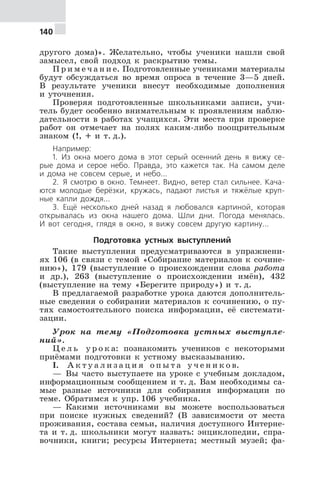 140
другого дома)». Желательно, чтобы ученики нашли свой
замысел, свой подход к раскрытию темы.
П р и м е ч а н и е. Подготовленные учениками материалы
будут обсуждаться во время опроса в течение 3—5 дней.
В результате ученики внесут необходимые дополнения
и уточнения.
Проверяя подготовленные школьниками записи, учи-
тель будет особенно внимательным к проявлениям наблю-
дательности в работах учащихся. Эти места при проверке
работ он отмечает на полях каким-либо поощрительным
знаком (!, + и т. д.).
Например:
1. Из окна моего дома в этот серый осенний день я вижу се-
рые дома и серое небо. Правда, это кажется так. На самом деле
и дома не совсем серые, и небо...
2. Я смотрю в окно. Темнеет. Видно, ветер стал сильнее. Кача-
ются молодые берёзки, кружась, падают листья и тяжёлые круп-
ные капли дождя...
3. Ещё несколько дней назад я любовался картиной, которая
открывалась из окна нашего дома. Шли дни. Погода менялась.
И вот сегодня, глядя в окно, я вижу совсем другую картину...
Подготовка устных выступлений
Такие выступления предусматриваются в упражнени-
ях 106 (в связи с темой «Собирание материалов к сочине-
нию»), 179 (выступление о происхождении слова работа
и др.), 263 (выступление о происхождении имён), 432
(выступление на тему «Берегите природу») и т. д.
В предлагаемой разработке урока даются дополнитель-
ные сведения о собирании материалов к сочинению, о пу-
тях самостоятельного поиска информации, её системати-
зации.
Урок на тему «Подготовка устных выступле-
ний».
Ц е л ь у р о к а: познакомить учеников с некоторыми
приёмами подготовки к устному высказыванию.
I. А к т у а л и з а ц и я о п ы т а у ч е н и к о в.
— Вы часто выступаете на уроке с учебным докладом,
информационным сообщением и т. д. Вам необходимы са-
мые разные источники для собирания информации по
теме. Обратимся к упр. 106 учебника.
— Какими источниками вы можете воспользоваться
при поиске нужных сведений? (В зависимости от места
проживания, состава семьи, наличия доступного Интерне-
та и т. д. школьники могут назвать: энциклопедии, спра-
вочники, книги; ресурсы Интернета; местный музей; фа-
 