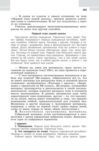 145
— В одном из классов я давала сочинение на тему
«Первый этаж нашей школы», просила записать ключе-
вые слова и словосочетания. И вот что получилось у одно-
го из учеников.
Учитель демонстрирует несистематизированные мате-
риалы на доске или другим способом.
Первый этаж нашей школы
Просторное светлое помещение. Паркетные полы. Буфет. Пла-
кат «Добро пожаловать!» Хорошо освещённый вестибюль. Удоб-
ные скамейки. Кабинет врача. Разговор с врачом. Направо и на-
лево от входа — раздевалка. Вход в физкультурный зал. Выставка
кубков. Доска объявлений, фотомонтаж «Как мы учимся и отды-
хаем». Чистые белые столики. Мастерская. Шум, стук, запах кра-
ски. Лестница на второй этаж. Первый этаж большого нового зда-
ния. Строгие, но приветливые лица дежурных. Здороваюсь с при-
ятелем из 6В класса. Сразу чувствуешь, чем и как живёт школа.
Всё как будто такое, как в любой другой школе, и вместе с тем
особенное. Мне нравится моя школа.
— Можно ли, имея эти материалы, сразу писать со-
чинение на заданную тему? (Нет, их надо привести в опре-
делённый порядок.)
— С чего начинается систематизация материалов и ра-
бота над планом? (Во-первых, отбрасывается всё то, что
не имеет значения для раскрытия темы и основной мысли
сочинения: вычёркивается «Разговор с врачом», «Здоро-
ваюсь с приятелем из 6В класса». Во-вторых, оставшийся
материал группируется и располагается в такой последо-
вательности, которая позволит раскрыть тему и основную
мысль высказывания. В данных материалах одна часть
характеризует само помещение, другая — то, что находит-
ся на этаже, третья имеет отношение к тому, что придаёт
помещению особый, привлекательный для ученика вид.
Возможны и другие подходы к группировке материала,
например: у входа на первый этаж; прямо передо мной;
слева от меня; справа от меня; общее впечатление.)
II. К о л л е к т и в н а я г р у п п и р о в к а м а т е р и а л а.
Собранный материал устно систематизируется в соот-
ветствии с двумя вариантами набросков плана. Записыва-
ется один из выбранных вариантов.
I вариант
1. Помещение. Первый этаж большого нового здания. Про-
сторное светлое помещение. Паркетные полы.
2. Что находится на этаже. Хорошо освещённый вестибюль.
Направо и налево от входа раздевалка. Удобные скамейки.
Кабинет врача. Мастерская. Шум, стук, запах краски. Буфет.
 