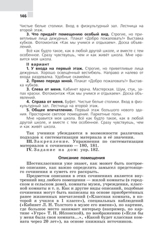 146
Чистые белые столики. Вход в физкультурный зал. Лестница на
второй этаж.
3. Что придаёт помещению особый вид. Строгие, но при-
ветливые лица дежурных. Плакат «Добро пожаловать!» Выставка
кубков. Фотомонтаж «Как мы учимся и отдыхаем». Доска объяв-
лений.
Всё как будто такое, как в любой другой школе, и вместе с тем
особенное. Сразу чувствуешь, чем и как живёт школа. Мне нра-
вится моя школа.
II вариант
1. У входа на первый этаж. Строгие, но приветливые лица
дежурных. Хорошо освещённый вестибюль. Направо и налево от
входа раздевалка. Удобные скамейки.
2. Прямо передо мной. Плакат «Добро пожаловать!» Выстав-
ка кубков.
3. Слева от меня. Кабинет врача. Мастерская. Шум, стук, за-
пах краски. Фотомонтаж «Как мы учимся и отдыхаем». Доска объ-
явлений.
4. Справа от меня. Буфет. Чистые белые столики. Вход в физ-
культурный зал. Лестница на второй этаж.
5. Общее впечатление. Первый этаж большого нового зда-
ния. Просторное светлое помещение. Паркетные полы.
Мне нравится моя школа. Всё как будто такое, как в любой
другой школе, и вместе с тем особенное. Сразу чувствуешь, чем
и как живёт школа.
Так ученики убеждаются в возможности различных
подходов к систематизации материала и её значении.
III. З а к р е п л е н и е. Упражнения по систематизации
материалов к сочинению — 180, 181.
IV. З а д а н и е н а д о м: упр. 182.
Описание помещения
Шестиклассники уже знают, как может быть построе-
но описание, как важно определить замысел предстояще-
го сочинения и суметь его раскрыть.
Предметом описания в этих сочинениях является вну-
тренний вид любого помещения — жилой комнаты (в город-
ском и сельском доме), комнаты музея, учреждения, класс-
ной комнаты и т. п. Как и другие виды описаний, подобные
сочинения могут быть написаны на основе приобретённых
ранее жизненных впечатлений («Классная комната, в ко-
торой я учился в 1 классе»), специальных наблюдений
(«Кабинет Л. Н. Толстого в музее его имени»), по картине,
где большое место занимает интерьер (например, по кар-
тине «Утро» Т. Н. Яблонской), по воображению («Если бы
у меня была своя комната...», «Какой будет классная ком-
ната через 20 лет»), на основе книжных источников.
 