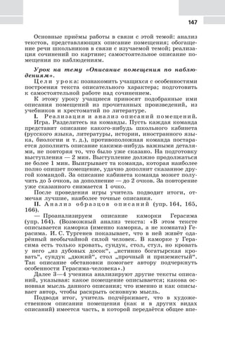 147
Основные приёмы работы в связи с этой темой: анализ
текстов, представляющих описание помещения; обогаще-
ние речи школьников в связи с изучаемой темой; реализа-
ция сочинений по картине; самостоятельное описание по-
мещения по наблюдениям.
Урок на тему «Описание помещения по наблю-
дениям».
Ц е л и у р о к а: познакомить учащихся с особенностями
построения текста описательного характера; подготовить
к самостоятельной работе над сочинением.
К этому уроку учащиеся приносят подобранные ими
описания помещений из прочитанных произведений, из
учебников и хрестоматий по литературе.
I. Реализация и анализ описаний помещений.
Игра. Разделитесь на команды. Пусть каждая команда
представит описание какого-нибудь школьного кабинета
(русского языка, литературы, истории, иностранного язы-
ка, биологии и т. д.), противоположная команда постара-
ется дополнить описание какими-нибудь важными деталя-
ми, не повторяя то, что было уже сказано. На подготовку
выступления — 2 мин. Выступление должно продолжаться
не более 1 мин. Выигрывает та команда, которая наиболее
полно опишет помещение, удачно дополнит сказанное дру-
гой командой. За описание кабинета команда может полу-
чить до 5 очков, за дополнение — до 2 очков. За повторение
уже сказанного снимается 1 очко.
После проведения игры учитель подводит итоги, от-
мечая лучшие, наиболее точные описания.
II. А н а л и з о б р а з ц о в о п и с а н и й (упр. 164, 165,
166).
— Проанализируем описание каморки Герасима
(упр. 164). (Возможный анализ текста: «В этом тексте
описывается каморка (именно каморка, а не комната) Ге-
расима. И. С. Тургенев показывает, что в ней живёт ода-
рённый необычайной силой человек. В каморке у Гера-
сима есть только кровать, сундук, стол, стул, но кровать
у него „из дубовых досок“, „истинно богатырская кро-
вать“, сундук „дюжий“, стол „прочный и приземистый“.
Так описание обстановки помогает автору подчеркнуть
особенности Герасима-человека».)
Далее 3—4 ученика анализируют другие тексты описа-
ний, указывая: какое помещение описывается; какова ос-
новная мысль данного описания; что именно и как описы-
вает автор, чтобы раскрыть основную мысль.
Подводя итог, учитель подчёркивает, что в художе-
ственном описании помещения (как и в других видах
описаний) имеется часть, в которой передаётся общее впе-
 