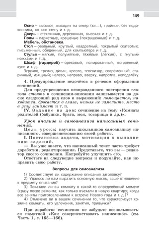 149
Окно — высокое, выходит на север (юг...), тройное, без подо-
конника, во всю стену и т. д.
Дверь — стеклянная, деревянная, высокая и т. д.
Полы — паркетные, крашеные (покрашенные) и т. д.
Мебель, обстановка.
Стол — овальный, круглый, квадратный, покрытый скатертью;
письменный, обеденный, для компьютера и т. д.
Стулья — мягкие, полумягкие, тяжёлые (лёгкие), с гнутыми
ножками и т. д.
Шкаф (гардероб) — ореховый, полированный, встроенный,
купе и т. д.
Зеркало, трюмо, диван, кресло, телевизор; современный, ста-
ринный, изящный; налево, направо, вверху, напротив, неподалёку.
4. Предупреждение недочётов в речевом оформлении
сочинений.
Для предупреждения неоправданного повторения гла-
гола стоять в сочинении-описании записывается на до-
ске следующий ряд слов и выражений: помещается, на-
ходится, бросается в глаза, нельзя не заметить, место
в углу занимает и т. п.
IV. З а д а н и е н а д о м: сочинение на тему «Комната
родителей (бабушки, брата, моя, товарища и др.)».
Урок анализа и самоанализа написанных сочи-
нений.
Ц е л ь у р о к а: научить школьников самоанализу на-
писанного, совершенствованию своей работы.
I. П о с т а н о в к а з а д а ч и, м о т и в а ц и я к в ы п о л н е-
н и ю з а д а н и й.
— Вы уже знаете, что написанный текст часто требует
доработки, редактирования. Представьте, что вы — редак-
тор своего сочинения. Попробуйте улучшить его.
Ответьте на следующие вопросы и подумайте, как ис-
править свою работу.
Вопросы для самоанализа
1) Соответствует ли содержание описания заголовку?
2) Удалось ли вам выразить основную мысль, ваше отношение
к предмету описания?
3) Показали ли вы комнату в какой-то определённый момент
(сразу после ремонта; как только въехали в новую квартиру; когда
все заняты приготовлениями к встрече Нового года и т. д.)?
4) Отмечено ли в вашем сочинении то, что характеризует хо-
зяина комнаты, его увлечения, занятия, привычки?
При доработке сочинения не забудьте воспользовать-
ся памяткой «Как совершенствовать написанное» (см.
Часть 1, с. 165—166).
 