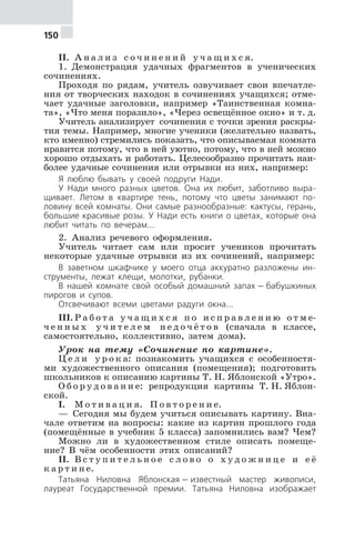 150
II. А н а л и з с о ч и н е н и й у ч а щ и х с я.
1. Демонстрация удачных фрагментов в ученических
сочинениях.
Проходя по рядам, учитель озвучивает свои впечатле-
ния от творческих находок в сочинениях учащихся; отме-
чает удачные заголовки, например «Таинственная комна-
та», «Что меня поразило», «Через освещённое окно» и т. д.
Учитель анализирует сочинения с точки зрения раскры-
тия темы. Например, многие ученики (желательно назвать,
кто именно) стремились показать, что описываемая комната
нравится потому, что в ней уютно, потому, что в ней можно
хорошо отдыхать и работать. Целесообразно прочитать наи-
более удачные сочинения или отрывки из них, например:
Я люблю бывать у своей подруги Нади.
У Нади много разных цветов. Она их любит, заботливо выра-
щивает. Летом в квартире тень, потому что цветы занимают по-
ловину всей комнаты. Они самые разнообразные: кактусы, герань,
большие красивые розы. У Нади есть книги о цветах, которые она
любит читать по вечерам...
2. Анализ речевого оформления.
Учитель читает сам или просит учеников прочитать
некоторые удачные отрывки из их сочинений, например:
В заветном шкафчике у моего отца аккуратно разложены ин-
струменты, лежат клещи, молотки, рубанки.
В нашей комнате свой особый домашний запах — бабушкиных
пирогов и супов.
Отсвечивают всеми цветами радуги окна...
III. Р а б о т а у ч а щ и х с я п о и с п р а в л е н и ю о т м е-
ч е н н ы х у ч и т е л е м н е д о ч ё т о в (сначала в классе,
самостоятельно, коллективно, затем дома).
Урок на тему «Сочинение по картине».
Ц е л и у р о к а: познакомить учащихся с особенностя-
ми художественного описания (помещения); подготовить
школьников к описанию картины Т. Н. Яблонской «Утро».
О б о р у д о в а н и е: репродукция картины Т. Н. Яблон-
ской.
I. М о т и в а ц и я. П о в т о р е н и е.
— Сегодня мы будем учиться описывать картину. Вна-
чале ответим на вопросы: какие из картин прошлого года
(помещённые в учебник 5 класса) запомнились вам? Чем?
Можно ли в художественном стиле описать помеще-
ние? В чём особенности этих описаний?
II. В с т у п и т е л ь н о е с л о в о о х у д о ж н и ц е и е ё
к а р т и н е.
Татьяна Ниловна Яблонская — известный мастер живописи,
лауреат Государственной премии. Татьяна Ниловна изображает
 