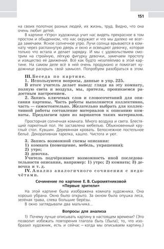 151
на своих полотнах разных людей, их жизнь, труд. Видно, что она
очень любит детей.
В картине «Утро» художница учит нас видеть прекрасное в том
простом и обыденном, что нас окружает и что мы далеко не всег-
да замечаем. Ясное солнечное утро. Лучи солнца врываются в ком-
нату через распахнутую дверь и окно и освещают девочку, которая
только что встала и делает зарядку. И мы с удовольствием смо-
трим на стройную, лёгкую фигурку девочки, замечаем простоту
и изящество её движений. Всё как будто незатейливо в этой кар-
тине. На самом деле всё в ней очень продумано и помогает ху-
дожнице раскрыть свой замысел. Попробуем разобраться в этом.
III. Б е с е д а п о к а р т и н е.
1. Используются вопросы, данные в упр. 225.
В итоге учитель делает вывод: глядя на эту комнату,
полную света и воздуха, мы, зрители, проникаемся ра-
достным настроением.
2. Запись ключевых слов и словосочетаний для опи-
сания картины. Часть работы выполняется коллективно,
часть — самостоятельно. Желательно выбрать для коллек-
тивной работы составление материалов к описанию ком-
наты. Предлагаем один из вариантов таких материалов.
Просторная солнечная комната. Много воздуха и света. Блестя-
щий паркетный пол. Не заставлена мебелью. Обыкновенный кру-
глый стол. Кувшин. Деревянная кровать. Белоснежное постельное
бельё. Декоративная тарелка, кашпо. Чистота и уют.
3. Запись возможной схемы описания:
1) комната (помещение, мебель, украшения);
2) утро;
3) девочка.
Учитель подчёркивает возможность иной последова-
тельности описания, например: 1) утро; 2) комната; 3) де-
вочка и т. д.
IV. А н а л и з а н а л о г и ч н о г о с о ч и н е н и я с н е д о-
ч ё т а м и.
Сочинение по картине Е. В. Сыромятниковой
«Первые зрители»
На этой картине была изображена комната художника. Она
хорошо убрана. Окно было открыто. За окном была опушка леса,
зелёная трава, слева большие берёзы.
В окно заглядывали два мальчика...
Вопросы для анализа
1) Почему лучше описывать картину в настоящем времени? (Это
позволит избежать повторения глагола быть (была); то, что изо-
бразил художник, есть и сейчас — когда мы описываем картину.)
 
