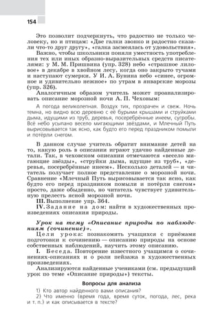 154
Это позволит подчеркнуть, что радостно не только че-
ловеку, но и птицам: «Две галки звонко и радостно сказа-
ли что-то друг другу», «галка засмеялась от удовольствия».
Важно, чтобы школьники поняли уместность употребле-
ния тех или иных образно-выразительных средств писате-
лями: у М. М. Пришвина (упр. 328) небо «страшное лило-
вое» в декабре в хвойном лесу, когда оно закрыто тучами
и наступают сумерки. У И. А. Бунина небо «синее, огром-
ное и удивительно нежное» по утрам в январские морозы
(упр. 326).
Аналогичным образом учитель может проанализиро-
вать описание морозной ночи А. П. Чеховым:
А погода великолепная. Воздух тих, прозрачен и свеж. Ночь
темна, но видно всю деревню с её бурыми крышами и струйками
дыма, идущими из труб, деревья, посеребрённые инеем, сугробы.
Всё небо усыпано весело мигающими звёздами, и Млечный Путь
вырисовывается так ясно, как будто его перед праздником помыли
и потёрли снегом.
В данном случае учитель обратит внимание детей на
то, какую роль в описании играют удачно найденные де-
тали. Так, в чеховском описании отмечаются «весело ми-
гающие звёзды», «струйки дыма, идущие из труб», «де-
ревья, посеребрённые инеем». Несколько деталей — и чи-
татель получает полное представление о морозной ночи.
Сравнение «Млечный Путь вырисовывается так ясно, как
будто его перед праздником помыли и потёрли снегом»
просто, даже обыденно, но читатель чувствует удивитель-
ную прелесть ясной морозной ночи.
III. Выполнение упр. 364.
IV. З а д а н и е н а д о м: найти в художественных про-
изведениях описания природы.
Урок на тему «Описание природы по наблюде-
ниям (сочинение)».
Ц е л и у р о к а: познакомить учащихся с приёмами
подготовки к сочинению — описанию природы на основе
собственных наблюдений, научить этому описанию.
I. Б е с е д а. Повторение известного учащимся о сочи-
нениях-описаниях и о роли пейзажа в художественных
произведениях.
Анализируются найденные учениками (см. предыдущий
урок по теме «Описание природы») тексты.
Вопросы для анализа
1) Кто автор найденного вами описания?
2) Что именно (время года, время суток, погода, лес, река
и т. п.) и как описывается в тексте?
 