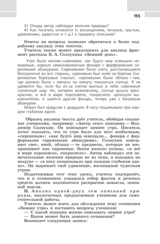 155
3) Откуда автор наблюдал явления природы?
4) Как писатель относится (с восхищением, печалью, грустью,
удивлением, радостью и т. д.) к предмету описания?
Ответы на вопросы позволят обратиться к более под-
робному анализу этих текстов.
Учитель также может предложить для анализа фраг-
мент рассказа В. А. Солоухина «Зимний день».
Утро было матово-сиреневое, как будто мир освещали не-
видимые, хорошо замаскированные фонари с фарфоровыми си-
реневыми абажурами. Сиреневыми были снега, расстилающиеся
безгранично во все стороны, сиреневым был иней на берёзах (си-
реневатые берёзовые стволы), сиреневыми были облака — там,
где должно было с минуты на минуту показаться солнце. Я не
удивился бы, если бы из-за снегов выплыл в небо сиреневый
солнечный шар. Но, вопреки возможному, солнце вышло ярко-
красное, и всё в мире порозовело, покраснело: щёлкнули вы-
ключателем, и зажёгся другой фонарь, теперь уже с багровым
абажуром.
Мороз был градусам к двадцати. В носу пощипывало при каж-
дом глубоком вдохе.
Образец анализа текста даёт учитель, обобщая сказан-
ное учениками, например: «Автор этого описания — Вла-
димир Солоухин. Он описывает зимнее утро. Писатель
хочет показать, что то утро было для него необычным,
«сиреневым»: «как будто мир освещали... фонари с фар-
форовыми сиреневыми абажурами». Солоухин описы-
вает снег, иней, облака — те предметы, которые он вос-
принимает как сиреневые. Затем взошло солнце, «и всё
в мире порозовело, покраснело». Автор наблюдал эти за-
мечательные явления природы не из окна, а находясь на
воздухе — «в носу пощипывало при каждом глубоком вдо-
хе». Он выражает своё удивление, восхищение чудесным
утром.
Подытоживая этот этап урока, учитель подчеркнёт,
что и в сочинениях учащихся отбор фактов и речевых
средств должен подчиняться раскрытию замысла, основ-
ной мысли.
II. А н а л и з о д н о й - д в у х т е м о п и с а н и й п р и-
р о д ы, аналогичных предлагаемым ученикам для само-
стоятельной работы.
Учитель может взять для обсуждения тему сочинения
«Зимнее утро» и поставить вопросы ученикам:
— С какой позиции можно описывать зимнее утро?
— Каков может быть замысел сочинения?
Возникает следующая запись:
 