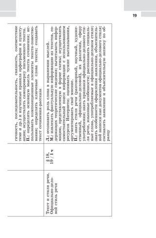 19гичность,последовательность,связность,соответствие
темеидр.)иизученныеправилаорфографииипункту-
ации;осуществлятьсамопроверкуписьменноготекста.
П.:определятьосновнуюмысльтекстасочинения;ис-
пользоватькомпозиционныеэлементытекста-повество-
вания;определятьключевыесловатекста;создавать
текстсочинения-рассказа
Текстистилиречи.
Официально-дело-
войстильречи
§18,
19/1ч
Л.:осознаватьрольсловаввыражениимыслей.
М.:извлекатьфактуальнуюинформациюизтекстов,со-
держащихтеоретическиесведения;вычитыватьинфор-
мацию,представленнуювформесхемы;осуществлять
самостоятельныйпоискинформациисиспользованием
ресурсовИнтернета;оцениватьчужиевысказывания,
аргументироватьсвоёмнение.
П.:знатьстилиречи(разговорный,научный,художе-
ственный,официально-деловой),ихразличия,сферу
употребления;знатьпризнакиофициально-деловогости-
ляречи,языковыеособенности;распознаватьспециаль-
ныеслова,употребляемыевофициально-деловомстиле;
знатьособенностиоформлениязаявления,объяснитель-
нойзапискикакдокументовофициально-деловогостиля;
составлятьзаявлениеиобъяснительнуюзапискупооб-
разцу
 