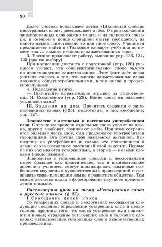 90
Далее учитель показывает детям «Школьный словарь
иностранных слов», рассказывает о нём. О происхождении
заимствованных слов можно узнать и из толкового слова-
ря, в котором в конце словарной статьи сообщается, из
какого языка заимствовано то или иное слово. Учащимся
предлагается найти в «Толковом словаре» учебника по по-
мете «из ... языка» несколько заимствованных слов.
3. Ученики продолжают работу, выполняя упр. 123, 124,
125 (два по выбору).
При написании диктанта с подготовкой (упр. 126) уча-
щиеся узнают, что общеупотребительное слово бумага
по происхождению заимствованное. Этот факт даёт повод
учителю сказать о том, что многие заимствованные слова
являются общеупотребительными, в том числе и профес-
сиональными.
4. Подведение итогов.
— Прочитайте выразительно отрывок из стихотворе-
ния Я. Козловского (упр. 128). Какие слова он называет
усыновлёнными?
III. З а д а н и е н а д о м. Прочитать сведения о заим-
ствованных словах (§ 25), подготовить о них сообщение;
упр. 127.
Знакомство с активным и пассивным употреблением
слов. С течением времени отдельные слова уходят из язы-
ка, другие, наоборот, возникают в нём. При этом сохраня-
ется бо€льшая часть слов, они продолжают употребляться
говорящими. Эта группа слов называется активной. Вы-
шедшие из употребления и только что появившиеся в
языке слова составляют пассивный слой лексики. Первые
из них называются устаревшими, а вторые — новыми сло-
вами (неологизмами).
Знакомство с устаревшими словами и неологизмами
имеет большое как практическое, так и познавательное
значение: учащиеся смогут анализировать языковые осо-
бенности изучаемых художественных произведений и осо-
знавать связь изменения языка с развитием общества. Тем
самым делается вклад в формирование научного представ-
ления о языке.
Рассмотрим урок на тему «Устаревшие слова
в русском языке» (§ 27).
I. С о о б щ е н и е ц е л е й у р о к а.
Об устаревших словах и неологизмах сообщаются сле-
дующие сведения: определение устаревших слов и неоло-
гизмов; причины того, что слова устаревают или появля-
ются новые; отражение устаревших слов в толковых сло-
варях; использование устаревших слов в художественных
произведениях.
 