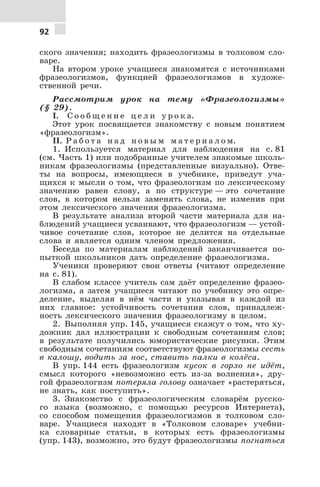 92
ского значения; находить фразеологизмы в толковом сло-
варе.
На втором уроке учащиеся знакомятся с источниками
фразеологизмов, функцией фразеологизмов в художе-
ственной речи.
Рассмотрим урок на тему «Фразеологизмы»
(§ 29).
I. С о о б щ е н и е ц е л и у р о к а.
Этот урок посвящается знакомству с новым понятием
«фразеологизм».
II. Р а б о т а н а д н о в ы м м а т е р и а л о м.
1. Используется материал для наблюдения на с. 81
(см. Часть 1) или подобранные учителем знакомые школь-
никам фразеологизмы (представленные визуально). Отве-
ты на вопросы, имеющиеся в учебнике, приведут уча-
щихся к мысли о том, что фразеологизм по лексическому
значению равен слову, а по структуре — это сочетание
слов, в котором нельзя заменять слова, не изменив при
этом лексического значения фразеологизма.
В результате анализа второй части материала для на-
блюдений учащиеся усваивают, что фразеологизм — устой-
чивое сочетание слов, которое не делится на отдельные
слова и является одним членом предложения.
Беседа по материалам наблюдений заканчивается по-
пыткой школьников дать определение фразеологизма.
Ученики проверяют свои ответы (читают определение
на с. 81).
В слабом классе учитель сам даёт определение фразео-
логизма, а затем учащиеся читают по учебнику это опре-
деление, выделяя в нём части и указывая в каждой из
них главное: устойчивость сочетания слов, принадлеж-
ность лексического значения фразеологизму в целом.
2. Выполняя упр. 145, учащиеся скажут о том, что ху-
дожник дал иллюстрации к свободным сочетаниям слов;
в результате получились юмористические рисунки. Этим
свободным сочетаниям соответствуют фразеологизмы сесть
в калошу, водить за нос, ставить палки в колёса.
В упр. 144 есть фразеологизм кусок в горло не идёт,
смысл которого «невозможно есть из-за волнения», дру-
гой фразеологизм потеряла голову означает «растеряться,
не знать, как поступить».
3. Знакомство с фразеологическим словарём русско-
го языка (возможно, с помощью ресурсов Интернета),
со способом помещения фразеологизмов в толковом сло-
варе. Учащиеся находят в «Толковом словаре» учебни-
ка словарные статьи, в которых есть фразеологизмы
(упр. 143), возможно, это будут фразеологизмы погнаться
 