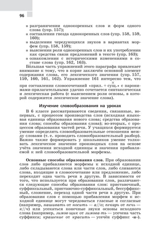 96
5 разграничении однокоренных слов и форм одного
слова (упр. 157);
5 составлении гнезда однокоренных слов (упр. 158, 159,
160);
5 выделении чередующихся звуков в вариантах мор-
фем (упр. 158, 159);
5 выяснении роли однокоренных слов и их употреблении
как средства связи предложений в тексте (упр. 163);
5 ознакомлении с историческими изменениями в со-
ставе слова (упр. 162, 163).
Бо€льшая часть упражнений этого параграфа привлекает
внимание к тому, что в корне заключён основной элемент
содержания слова, его лексического значения (упр. 157,
159, 160, 161, 162). Упражнение 161 интересно тем, что
при составлении словосочетаний «прил. + су
×
щ.» с парони-
мами-прилагательными удачно сочетается синтаксическая
и лексическая работа (с выяснением роли основы, в кото-
рой содержится лексическое значение слова).
Изучение словообразования на уроках
В 6 классе рассматриваются сведения, связанные, во-
первых, с процессом производства слов (исходная языко-
вая единица образования нового слова; средства образова-
ния слова; способы образования слова); во-вторых, с про-
цессом образования частей речи. У учащихся формируется
умение определять словообразовательные отношения меж-
ду словами (т. е. проводить словообразовательный разбор).
Важно также формировать у школьников умение толко-
вать лексическое значение производных слов на основе
учёта значения исходной единицы и значения прибавля-
емой к ней словообразовательной морфемы.
Основные способы образования слов. При образовании
слов либо прибавляются морфемы к исходной единице,
либо складываются слова или части слов, либо сливаются
слова, входящие в словосочетание или предложение, либо
переходит одна часть речи в другую. В зависимости от
того, что используется при образовании слов, различают-
ся следующие способы образования слов: приставочный,
суффиксальный, приставочно-суффиксальный, бессуффикс-
ный, сложение, переход одной части речи в другую. При
образовании слов с помощью прибавления морфем к ис-
ходной единице могут чередоваться гласные и согласные
(например, нашивать от носить — а//о; пекарь от печь —
к//ч) или усекаться конечные звуки основы исходного
слова (например, зимов-щик от зимова-ть — усечена часть
суффикса; крашение от красить — усечён суффикс -и-).
 