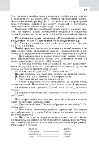 97
Эти сведения необходимы учащимся, чтобы на их основе
в дальнейшем вырабатывать умения производить слово-
образовательный разбор (т. е. устанавливать структурно-
семантические отношения между словами) и толковать
лексическое значение производных слов.
Материал § 33 целесообразно использовать на двух уро-
ках: на первом уроке сообщаются сведения о средствах
словообразования; на втором — способы словообразования.
Рассмотрим урок на тему «С помощью чего об-
разуются слова» (средства словообразования).
I. А к т у а л и з а ц и я з н а н и й у ч е н и к о в. П о с т а-
н о в к а з а д а ч и.
Чтобы привлечь внимание учащихся к новой теме (поста-
вить перед ними проблемную задачу), целесообразно в на-
чале урока предложить им ответить на следующие вопросы:
— Как отражается в языке появление новых предме-
тов? (Появляются новые слова; это учащиеся знают из
ранее изученного раздела «Лексика».)
— А откуда берутся новые слова в языке? (Заимству-
ются из других языков, создаются по правилам русского
языка на основе имеющихся слов.)
— А как они создаются? С помощью чего?
На эти вопросы мы получим ответы на данном уроке.
II. Р а б о т а н а д н о в ы м м а т е р и а л о м.
1. Средства образования новых слов.
— Слова в русском языке образуются на основе слов,
словосочетаний. Запишем (на доске и в тетрадях) примеры:
на основе слов: травяной (трава), тишь (тихий), приплыть
(плыть);
на основе словосочетаний: труднодоступный перевал (трудно
доступный).
Для закрепления полученных знаний учащиеся выпол-
няют следующее упражнение:
— Что такое домик? От чего образовано это слово? (От
слова дом.)
— Что такое скоропортящийся (продукт)? На основе
чего образовано это слово? (На основе словосочетания ско-
ро портящийся.)
— Мы ответили на первую часть вопроса: от чего (или,
по-другому, на основе чего) образуются слова. Теперь узна-
ем, с помощью каких языковых средств слова образуются.
Рассмотрите схемы:
полянка ←⎯⎯⎯⎯⎯⎯⎯ поляна
прилететь ←⎯⎯⎯⎯⎯ лететь
наколенник ←⎯⎯⎯⎯⎯ колено
синь ←⎯⎯⎯⎯⎯⎯⎯⎯ синий
 