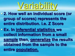 Variability
 2. How well an individual score (or
group of scores) represents the
entire distribution. i.e. Z Score
 Ex. In inferential statistics we
collect information from a small
sample then, generalize the results
obtained from the sample to the
entire population.
13
 