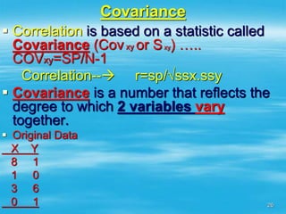 26
Covariance
 Correlation is based on a statistic called
Covariance (Covxy or Sxy) …..
COVxy=SP/N-1
Correlation-- r=sp/√ssx.ssy
 Covariance is a number that reflects the
degree to which 2 variables vary
together.
 Original Data
X Y
8 1
1 0
3 6
0 1
 