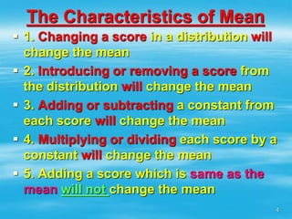 The Characteristics of Mean
 1. Changing a score in a distribution will
change the mean
 2. Introducing or removing a score from
the distribution will change the mean
 3. Adding or subtracting a constant from
each score will change the mean
 4. Multiplying or dividing each score by a
constant will change the mean
 5. Adding a score which is same as the
mean will not change the mean
4
 