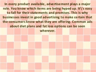 In every product available, advertisement plays a major
role. You know which items are being hyped up. It's easy
   to fall for their statements and promises. This is why
businesses invest in good advertising to make certain that
the consumers know what they are offering. Common ads
     about diet plans and fat loss options can be seen
                           wherever.
 