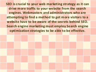 SEO is crucial to your web marketing strategy as it can
  drive more traffic to your website from the search
  engines. Webmasters and administrators who are
attempting to find a method to get more visitors to a
 website have to be aware of the secrets behind SEO.
Search engine marketing must employ Search engine
  optimization strategies to be able to be effective.
 