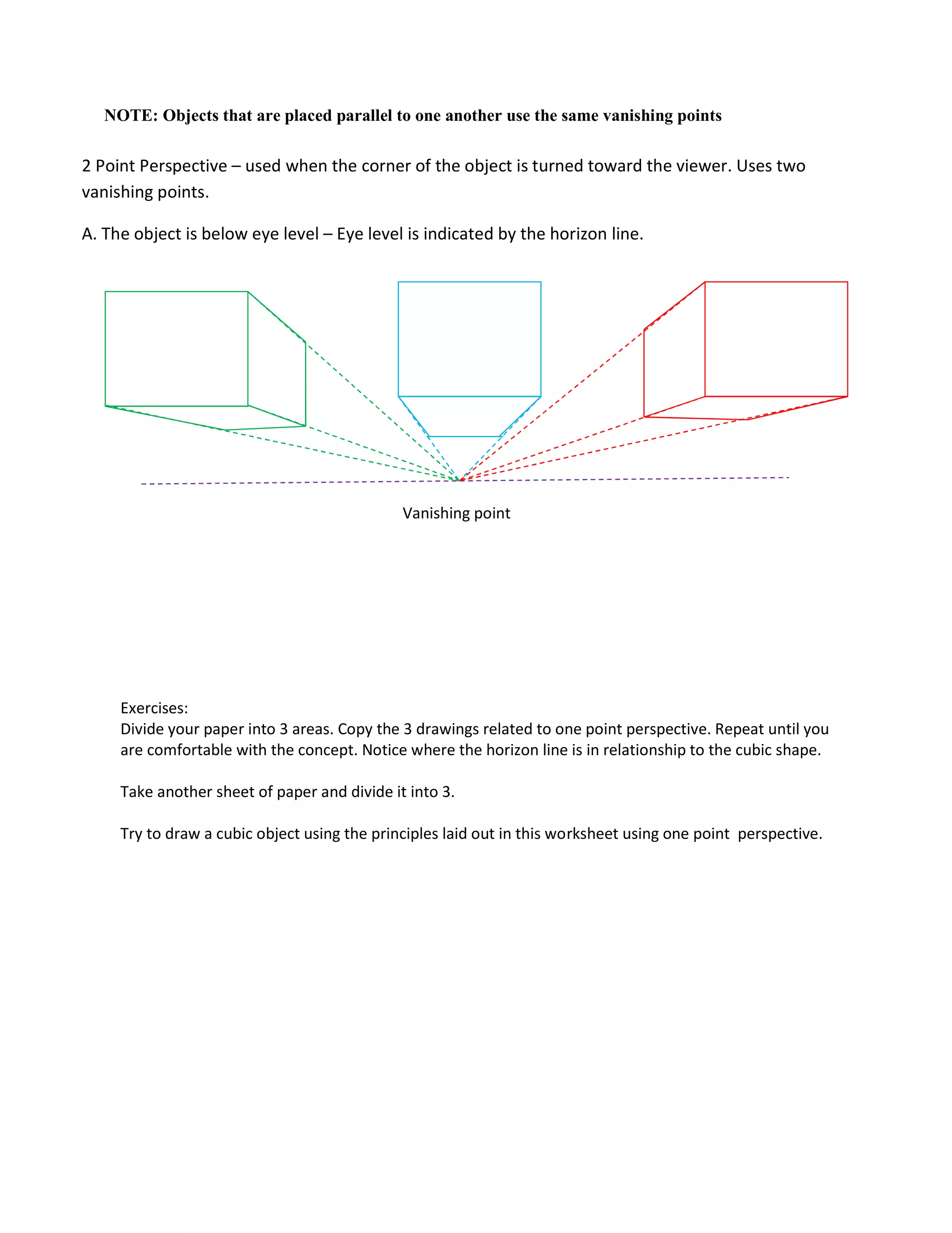 Exercises:
Divide your paper into 3 areas. Copy the 3 drawings related to one point perspective. Repeat until you
are comfortable with the concept. Notice where the horizon line is in relationship to the cubic shape.
Take another sheet of paper and divide it into 3.
Try to draw a cubic object using the principles laid out in this worksheet using one point perspective.
NOTE: Objects that are placed parallel to one another use the same vanishing points
Vanishing point
2 Point Perspective – used when the corner of the object is turned toward the viewer. Uses two
vanishing points.
A. The object is below eye level – Eye level is indicated by the horizon line.
 