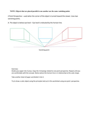 Exercises:
Divide your paper into 3 areas. Copy the 3 drawings related to one point perspective. Repeat until you
are comfortable with the concept. Notice where the horizon line is in relationship to the cubic shape.
Take another sheet of paper and divide it into 3.
Try to draw a cubic object using the principles laid out in this worksheet using one point perspective.
NOTE: Objects that are placed parallel to one another use the same vanishing points
Vanishing point
2 Point Perspective – used when the corner of the object is turned toward the viewer. Uses two
vanishing points.
A. The object is below eye level – Eye level is indicated by the horizon line.
 