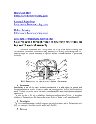 Homework Help
https://www.homeworkping.com/
Research Paper help
https://www.homeworkping.com/
Online Tutoring
https://www.homeworkping.com/
click here for freelancing tutoring sites
Cost reduction through value engineering case study on
tap switch control assembly
This section summarizes the VE study carried out on tap switch control Assembly used
on distribution transformers, as illustrated in fig. The objectives of study were to bring down cost,
simplify design and find an alternative to high cost material, without detriment to quality and
reliability.
1. The problem
Transformer is one of the major products manufactured in a wide range, in national and
international markets. In order to improve market and continue to have profit in the high inflation
word, VE study was carried out on “tap switch control assembly”, used on distribution and power
transformers.
The main function of this unit is to facilitate the adjustment of turn ratio of primary to secondary
windings of the transformer. Fig 1 shows the present design of the tap switch control assembly.
2. The objective
The objectives of this study were to bring down cost, simplify design, and to find alternatives to
high cost material, without detriment to quality and reliability.
3. The team
Fig 1. Transformer tap control switch – before value analysis
 