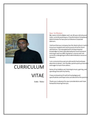 CURRICULUM
VITAE
Emilio Maber
Dear Sir/Madam
My name isEmilioMaberand I am 20 year oldcoloured
male,currentlyworkingasa TransformationCompliance
Administratorfortwoyearsat Advance Corporate
Advisers.
I believethatyourcompanyhas the ideal culture inwhich
to pursue mygoalsand continuouslystriveforclient
satisfaction,Iamequippedwithstrongcomputer
knowledge asIhave attendedadvance excelandword
trainingas well asa BEE champion’s course andI am
currently undergoinganoffice administrationcourse at
Damelin.
I am a conscientiouspersonwhoworkshardandpays
attentiontodetail.Iam flexible,quicktopickupnewskills
and eagerto learnfromothers.
Some of my hobbiesare listeningtomusic,gyming, and
spendingtime withmy family.
I have enclosedmyCV withall mybackground
specificationsandhope tobe consideredforthisposition.
Thank youinadvance for yourconsiderationandIlook
forwardto hearingfromyou
 
