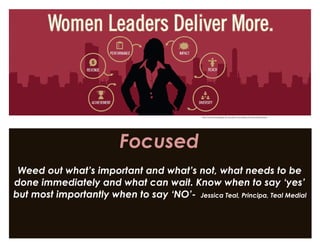 Focused
Weed out what’s important and what’s not, what needs to be
done immediately and what can wait. Know when to say ‘yes’
but most importantly when to say ‘NO’- Jessica Teal, Principa, Teal Medial
http://womenscollege.du.edu/benchmarking-womens-leadership/
 