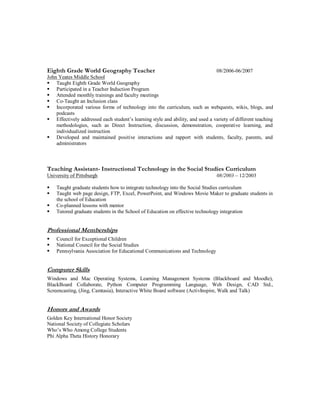 Eighth Grade World Geography Teacher 08/2006-06/2007
John Yeates Middle School
 Taught Eighth Grade World Geography
 Participated in a Teacher Induction Program
 Attended monthly trainings and faculty meetings
 Co-Taught an Inclusion class
 Incorporated various forms of technology into the curriculum, such as webquests, wikis, blogs, and
podcasts
 Effectively addressed each student’s learning style and ability, and used a variety of different teaching
methodologies, such as Direct Instruction, discussion, demonstration, cooperative learning, and
individualized instruction
 Developed and maintained positive interactions and rapport with students, faculty, parents, and
administrators
Teaching Assistant- Instructional Technology in the Social Studies Curriculum
University of Pittsburgh 08/2003 – 12/2003
 Taught graduate students how to integrate technology into the Social Studies curriculum
 Taught web page design, FTP, Excel, PowerPoint, and Windows Movie Maker to graduate students in
the school of Education
 Co-planned lessons with mentor
 Tutored graduate students in the School of Education on effective technology integration
Professional Memberships
 Council for Exceptional Children
 National Council for the Social Studies
 Pennsylvania Association for Educational Communications and Technology
Computer Skills
Windows and Mac Operating Systems, Learning Management Systems (Blackboard and Moodle),
BlackBoard Collaborate, Python Computer Programming Language, Web Design, CAD Std.,
Screencasting, (Jing, Camtasia), Interactive White Board software (ActivInspire, Walk and Talk)
Honors and Awards
Golden Key International Honor Society
National Society of Collegiate Scholars
Who’s Who Among College Students
Phi Alpha Theta History Honorary
 