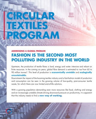 CIRCULAR
TEXTILES
PROGRAM
ADDRESSING A GLOBAL PROBLEM
FASHION IS THE SECOND MOST
POLLUTING INDUSTRY IN THE WORLD
Upstream, the production of textile fibres is land, energy and water intensive and reliant on
finite resources. In the coming six years, global fibre demand is estimated to rise from 65 to
90 million tonnes*. This level of production is economically unstable and ecologically
unsustainable.
Downstream the impact of the booming textiles industry and a fast-fashion model of production
and consumption can be seen in the growing volume of low-quality, post-consumer textile
waste, for which there are now limited end-of-life solutions.
With a growing population demanding even more resources like food, clothing and energy
and an increasingly unstable climate driving downward pressure on productivity, it is apparent
that the industry needs to find a new way of working.
 