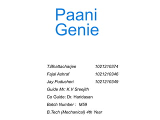 Paani
Genie
T.Bhattacharjee 1021210374
Fajal Ashraf 1021210346
Jay Puducheri 1021210349
Guide Mr: K.V Sreejith
Co Guide: Dr. Haridasan
Batch Number : M59
B.Tech (Mechanical) 4th Year
 