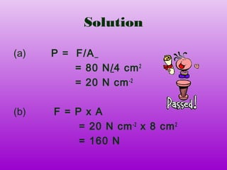 Solution

(a)   P = F/A
          = 80 N/4 cm 2
          = 20 N cm -2

(b)   F = P x A
           = 20 N cm -2 x 8 cm 2
           = 160 N
 