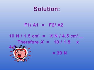 Solution:

       F1/ A1 =   F2/ A2

10 N / 1.5 cm 2 = X N / 4.5 cm 2
    Therefore X = 10 / 1.5    x
4.5
                   = 30 N
 