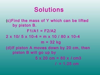 Solutions
(c)Find the mass of Y which can be lifted
    by piston B.
            F1/A1 = F2/A2
2 x 10/ 5 x 10-4 = m x 10 / 80 x 10-4
                   m = 32 kg
(d)If piston A moves down by 20 cm, then
    piston B will go up by
                5 x 20 cm = 80 x l cm3
                          l = 1.25 cm
 