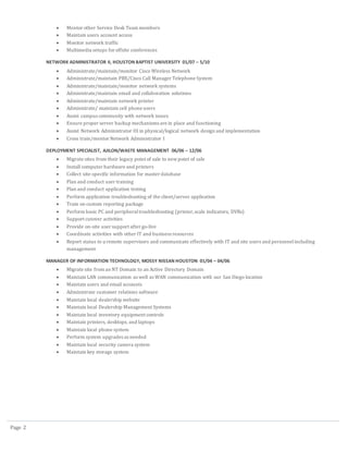 Page 2
 Mentor other Service Desk Team members
 Maintain users account access
 Monitor network traffic
 Multimedia setups for offsite conferences
NETWORK ADMINISTRATOR II, HOUSTON BAPTIST UNIVERSITY 01/07 – 5/10
 Administrate/maintain/monitor Cisco Wireless Network
 Administrate/maintain PBX/Cisco Call Manager Telephone System
 Administrate/maintain/monitor network systems
 Administrate/maintain email and collaboration solutions
 Administrate/maintain network printer
 Administrate/ maintain cell phone users
 Assist campus community with network issues
 Ensure proper server backup mechanisms are in place and functioning
 Assist Network Administrator III in physical/logical network design and implementation
 Cross train/mentor Network Administrator I
DEPLOYMENT SPECIALIST, AJILON/WASTE MANAGEMENT 06/06 – 12/06
 Migrate sites from their legacy point of sale to newpoint of sale
 Install computer hardware and printers
 Collect site-specific information for master database
 Plan and conduct user training
 Plan and conduct application testing
 Perform application troubleshooting of the client/server application
 Train on custom reporting package
 Perform basic PC and peripheraltroubleshooting (printer,scale indicators, DVRs)
 Support cutover activities
 Provide on-site user support after go-live
 Coordinate activities with other IT and business resources
 Report status to a remote supervisors and communicate effectively with IT and site users and personnelincluding
management
MANAGER OF INFORMATION TECHNOLOGY, MOSSY NISSAN HOUSTON 01/04 – 04/06
 Migrate site from an NT Domain to an Active Directory Domain
 Maintain LAN communication as well as WAN communication with our San Diego location
 Maintain users and email accounts
 Administrate customer relations software
 Maintain local dealership website
 Maintain local Dealership Management Systems
 Maintain local inventory equipment controls
 Maintain printers, desktops, and laptops
 Maintain local phone system
 Perform system upgrades as needed
 Maintain local security camera system
 Maintain key storage system
 