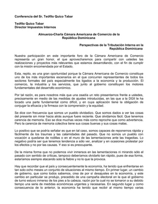 Conferencia del Sr. Teófilo Quico Tabar

Teófilo Quico Tabar
Director Impuestos Internos

                Almuerzo-Charla Cámara Americana de Comercio de la
                              República Dominicana

                                              Perspectivas de la Tributación Interna en la
                                                                  República Dominicana

Nuestra participación en este importante foro de la Cámara Americana de Comercio
representa un gran honor, el que aprovecharemos para compartir con ustedes las
realizaciones y proyectos más relevantes que estamos desarrollando, con el fin de cumplir
con la misión encomendada por el Estado.

Esta, repito, es una gran oportunidad porque la Cámara Americana de Comercio constituye
uno de los más importantes escenarios en el que concurren representantes de todos los
sectores formales del país especialmente los ligados a la economía y la producción. El
comercio, la industria y los servicios, que junto al gobierno constituyen los motores
fundamentales del desarrollo económico.

Por tal razón, es para nosotros más que una osadía un reto presentarnos frente a ustedes,
precisamente en medio de las medidas de ajustes introducidas, en las que a la DGII le ha
tocado una parte fundamental como difícil, y en cuya aplicación tiene la obligación de
conjugar la eficacia y la firmeza con la comprensión y la equidad.

Se dice con frecuencia que somos un pueblo olvidadizo. Que somos dados a ver las cosas
del presente sin mirar hacia atrás aunque fuere reciente. Que olvidamos fácil. Que tenemos
carencia de memoria. Eso se dice muchas veces más como reproche que como advertencia.
Pero la carencia de memoria colectiva tiene sus cosas buenas y sus cosas malas.

Lo positivo que se podría señalar es que en tal caso, somos capaces de reponernos rápida y
fácilmente de los traumas y las calamidades del pasado. Que no somos un pueblo con
vocación a quedarse de rodillas o en el muro de las lamentaciones ante las tragedias. Lo
negativo podría ser que tenemos tendencia a sólo ver, analizar y en ocasiones protestar por
los efectos y no por las causas. Y eso si es preocupante.

De la misma forma que no podemos vivir inmersos en las lamentaciones ni mirando sólo el
pasado con sentido de críticas, tampoco deberíamos olvidarlo tan rápido, pues de esa forma,
estaríamos siempre atacando solo la fiebre y no lo que la provoca.

Hay que recordar que el país y consecuentemente la economía, ha tenido que enfrentarse en
tan solo ocho meses un conjunto de situaciones al mismo tiempo. En primer lugar, un cambio
de gobierno, que como todos sabemos, crea de por sí desajustes en la economía, y este
cambio en particular se produjo, precedido de una campaña electoral en la que el gobierno
de turno estuvo inmerso de los pies a la cabeza, razón por la cual no se tomaron a su debido
tiempo una serie de medidas económicas urgentes y necesarias. En segundo lugar y como
consecuencia de lo anterior, la economía ha tenido que recibir al mismo tiempo varias
 