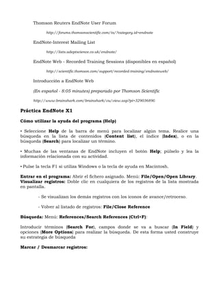 Thomson Reuters EndNote User Forum

            http://forums.thomsonscientific.com/ts/?category.id=endnote

      EndNote-Interest Mailing List

            http://lists.adeptscience.co.uk/endnote/

      EndNote Web - Recorded Training Sessions (disponibles en español)

            http://scientific.thomson.com/support/recorded-training/endnoteweb/

      Introducción a EndNote Web

      (En español - 8:05 minutes) preparado por Thomson Scientific

      http://www.brainshark.com/brainshark/vu/view.asp?pi=329036890

Práctica EndNote X1

Cómo utilizar la ayuda del programa (Help)

• Seleccione Help de la barra de menú para localizar algún tema. Realice una
búsqueda en la lista de contenidos (Content list), el índice (Index), o en la
búsqueda (Search) para localizar un término.

• Muchas de las ventanas de EndNote incluyen el botón Help; púlselo y lea la
información relacionada con su actividad.

• Pulse la tecla F1 si utiliza Windows o la tecla de ayuda en Macintosh.

Entrar en el programa: Abrir el fichero asignado. Menú: File/Open/Open Library.
Visualizar registros: Doble clic en cualquiera de los registros de la lista mostrada
en pantalla.

        - Se visualizan los demás registros con los iconos de avance/retroceso.

        - Volver al listado de registros: File/Close Reference

Búsqueda: Menú: References/Search References (Ctrl+F):

Introducir términos (Search For), campos donde se va a buscar (In Field) y
opciones (More Options) para realizar la búsqueda. De esta forma usted construye
su estrategia de búsqueda

Marcar / Desmarcar registros:
 