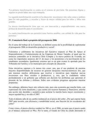 “La primera transformación se centra en el sistema de previsión. Sin pensiones dignas y
seguras no puede haber una vejez tranquila.

La segunda transformación ocurrirá en la educación: necesitamos más salas cunas y jardines
para los más pequeños, y escuelas y liceos de mayor calidad para los niños y niñas más
grandes.

La tercera transformación tiene que ver con innovación y emprendimiento: una nueva
política de desarrollo para el crecimiento.

La cuarta transformación nos permitirá tener barrios amables, con calidad de vida para las
personas.”

IV. Comentario final a propósito del presupuesto 2006

En el curso del trabajo de la Comisión, se deliberó acerca de la posibilidad de suplementar
el presupuesto 2006 en desarrollos productivo y social6.

Valoramos y celebramos las iniciativas del Ejecutivo respecto al Plan de Apoyo al
Emprendimiento y Fortalecimiento de las Empresas de Menor Tamaño, al igual que los
anuncios contenidos en la iniciativa Chile Compite y la nueva política de vivienda, así
como los importantes anuncios del 21 de mayo y los posteriores a la movilización de los
estudiantes secundarios. Igualmente creemos que es un gran avance lo aportado para los
Tribunales de Familia y a los municipios por concepto de educación.

Estas iniciativas suponen a lo menos tres cosas: una, que el uso prudente de nuestras
mayores disponibilidades de recursos no generan desajustes macroeconómicos; dos, que
aún tenemos muchos deficiencias que resolver e iniciativas para impulsar nuevas
inversiones con fines sociales o productivos; y, tres, que la ciudadanía valora
profundamente a un gobierno que enfrenta con decisión los problemas que apremian el
presente de las chilenas y chilenos. Sobre esos evidentes progresos apoyamos nuestras
propuestas.

Sin embargo, debemos hacer otro esfuerzo más, pues una economía que marcha lento, con
expresiones de cierto desaliento, y que cuenta con recursos humanos y financieros, amerita
una acción más decidida y sustantiva para acelerar la marcha hacia mayor crecimiento y
mayor equidad hoy y no sólo el 2007.

Todo el planeta sabe de un cambio tendencial en el precio del cobre. ¿Por qué esperar hasta
2007 para invertir, con eficiencia y rentabilidad social, una fracción de los excedentes del
cobre?

Como vimos, el precio efectivo rondará los 300 cs. en el 2006, en tanto que el precio usado
en el balance estructural es 99cs. Por lo tanto, el Estado de Chile ha estado ahorrando el
 