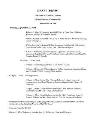 DRAFT (8/15/08)
                                 15th Annual GLIN Directors’ Meeting

                                 Library of Congress, Washington, D.C.

                                        September 23 – 26, 2008

Tuesday, September 23, 2008

                      8:40am – 9:00am Registration: Mumford Foyer, 6th Floor, James Madison
                      Memorial Building, Library of Congress

                      9:00am – 9:30am Mumford Room, 6th Floor, James Madison Memorial Building,
                      Library of Congress

                      Welcoming remarks: Rubens Medina, Immediate Past Chair, GLIN Executive
                      Council and Charles Doyle, Acting Law Librarian of Congress

                      9:30am – 10:45am GLIN Status Reports: Argentina, Cameroon, Canada,
                      Democratic Republic of Congo, Costa Rica, Saudi Arabia, Dominican Republic,
                      Ecuador, Egypt, El Salvador

               10:45am – 11:00am Break

                      11:00am – 11:30am Special tribute to Dr. Rubens Medina

                      11:30am - 12:30am GLIN Status Reports: Gabon, Guatemala, Honduras, Korea,
                      Kuwait, MERCOSUR, Uruguay, Mali, Mexico

12:30pm – 1:30pm Lunch on your own

                      1:30pm – 3:30pm Special Tour (Thomas Jefferson’s Library: A special
                      presentation of items from Thomas Jefferson’s collection at the Library of
                      Congress.)

                      1:30pm – 3:30pm Closed Business meeting for GLIN Network Executive
                      Council (Room LM-240) – Chair, Charles Doyle

                      1:30pm – 3:30pm Closed Business meeting for GLIN Foundation Board of
                      Trustees (Room LM-240) – Jaime Nogales Torres, Chairman of the Board

[The afternoon business meeting is exclusively for GLIN Executive Council members. All others
should meet at the Mumford Room at 1:30 for the tour.]

Wednesday, September 24, 2008

9:00am – 9:15am Welcoming remarks: James H. Billington, Librarian of Congress
 