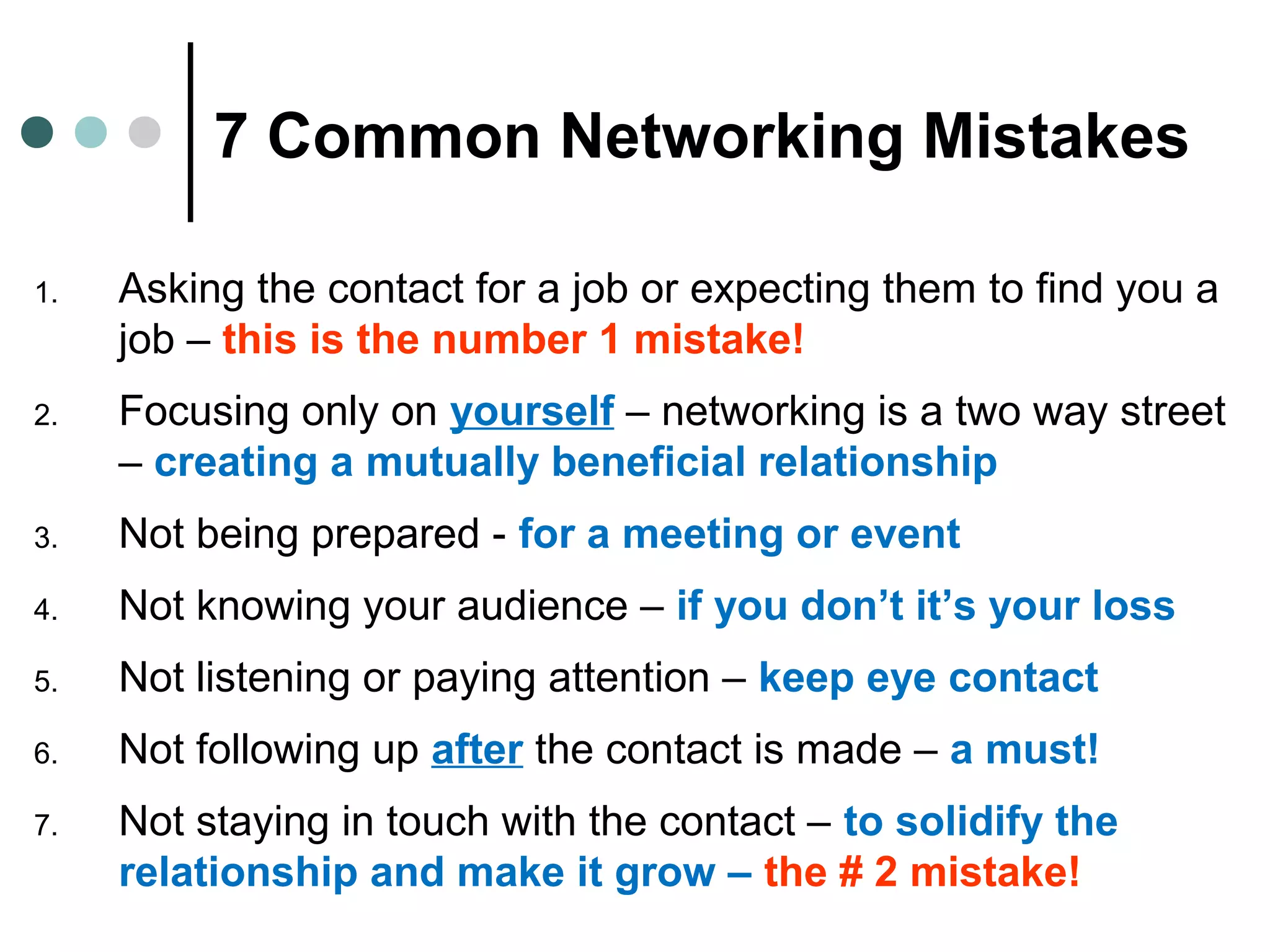 7 Common Networking Mistakes
1. Asking the contact for a job or expecting them to find you a
job – this is the number 1 mistake!
2. Focusing only on yourself – networking is a two way street
– creating a mutually beneficial relationship
3. Not being prepared - for a meeting or event
4. Not knowing your audience – if you don’t it’s your loss
5. Not listening or paying attention – keep eye contact
6. Not following up after the contact is made – a must!
7. Not staying in touch with the contact – to solidify the
relationship and make it grow – the # 2 mistake!
 