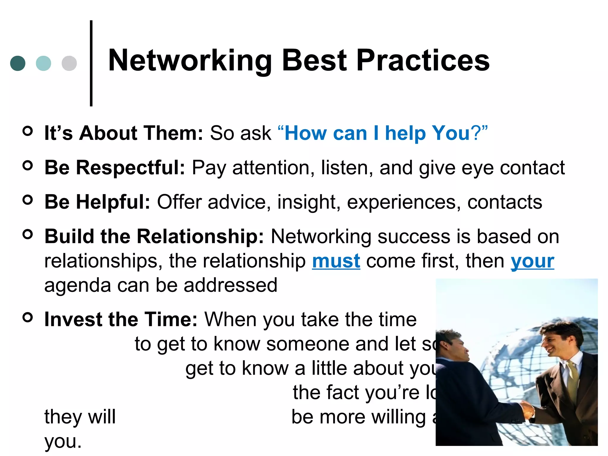 Networking Best Practices
 It’s About Them: So ask “How can I help You?”
 Be Respectful: Pay attention, listen, and give eye contact
 Be Helpful: Offer advice, insight, experiences, contacts
 Build the Relationship: Networking success is based on
relationships, the relationship must come first, then your
agenda can be addressed
 Invest the Time: When you take the time
to get to know someone and let someone
get to know a little about you (other than
the fact you’re looking for a job),
they will be more willing and able to help
you.
 