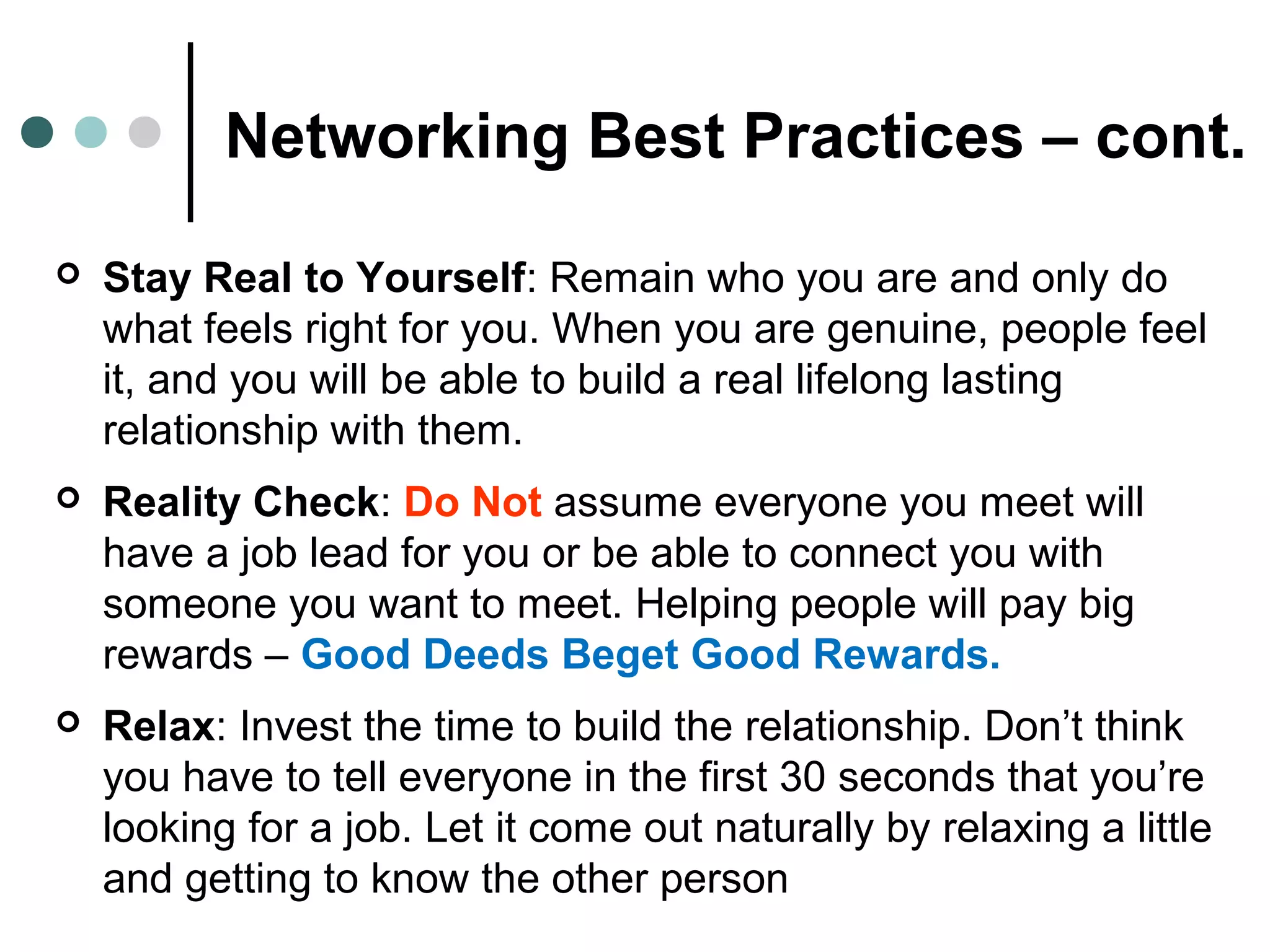 Networking Best Practices – cont.
 Stay Real to Yourself: Remain who you are and only do
what feels right for you. When you are genuine, people feel
it, and you will be able to build a real lifelong lasting
relationship with them.
 Reality Check: Do Not assume everyone you meet will
have a job lead for you or be able to connect you with
someone you want to meet. Helping people will pay big
rewards – Good Deeds Beget Good Rewards.
 Relax: Invest the time to build the relationship. Don’t think
you have to tell everyone in the first 30 seconds that you’re
looking for a job. Let it come out naturally by relaxing a little
and getting to know the other person
 