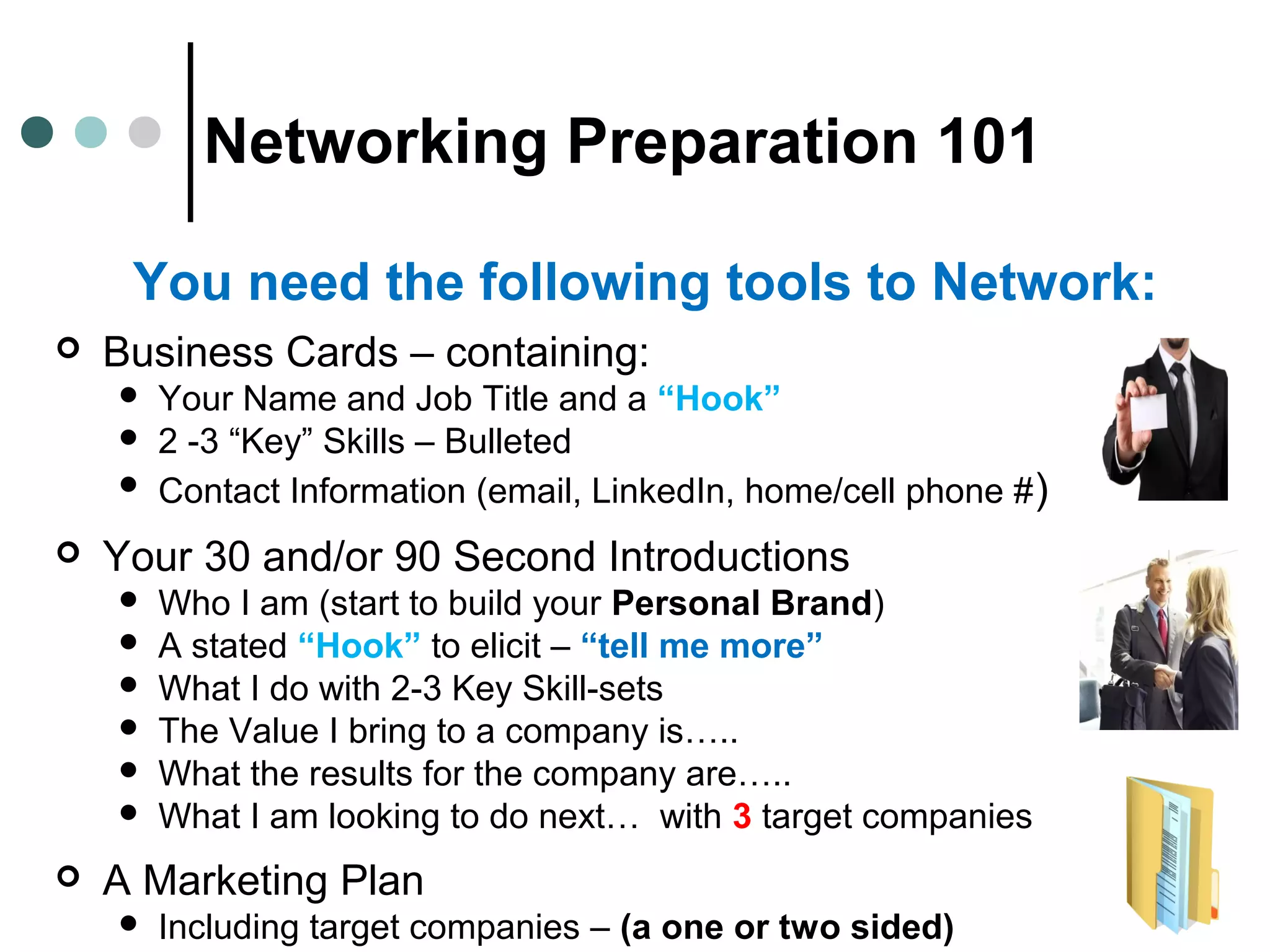 Networking Preparation 101
 Business Cards – containing:
 Your Name and Job Title and a “Hook”
 2 -3 “Key” Skills – Bulleted
 Contact Information (email, LinkedIn, home/cell phone #)
 Your 30 and/or 90 Second Introductions
 Who I am (start to build your Personal Brand)
 A stated “Hook” to elicit – “tell me more”
 What I do with 2-3 Key Skill-sets
 The Value I bring to a company is…..
 What the results for the company are…..
 What I am looking to do next… with 3 target companies
 A Marketing Plan
 Including target companies – (a one or two sided)
You need the following tools to Network:
 