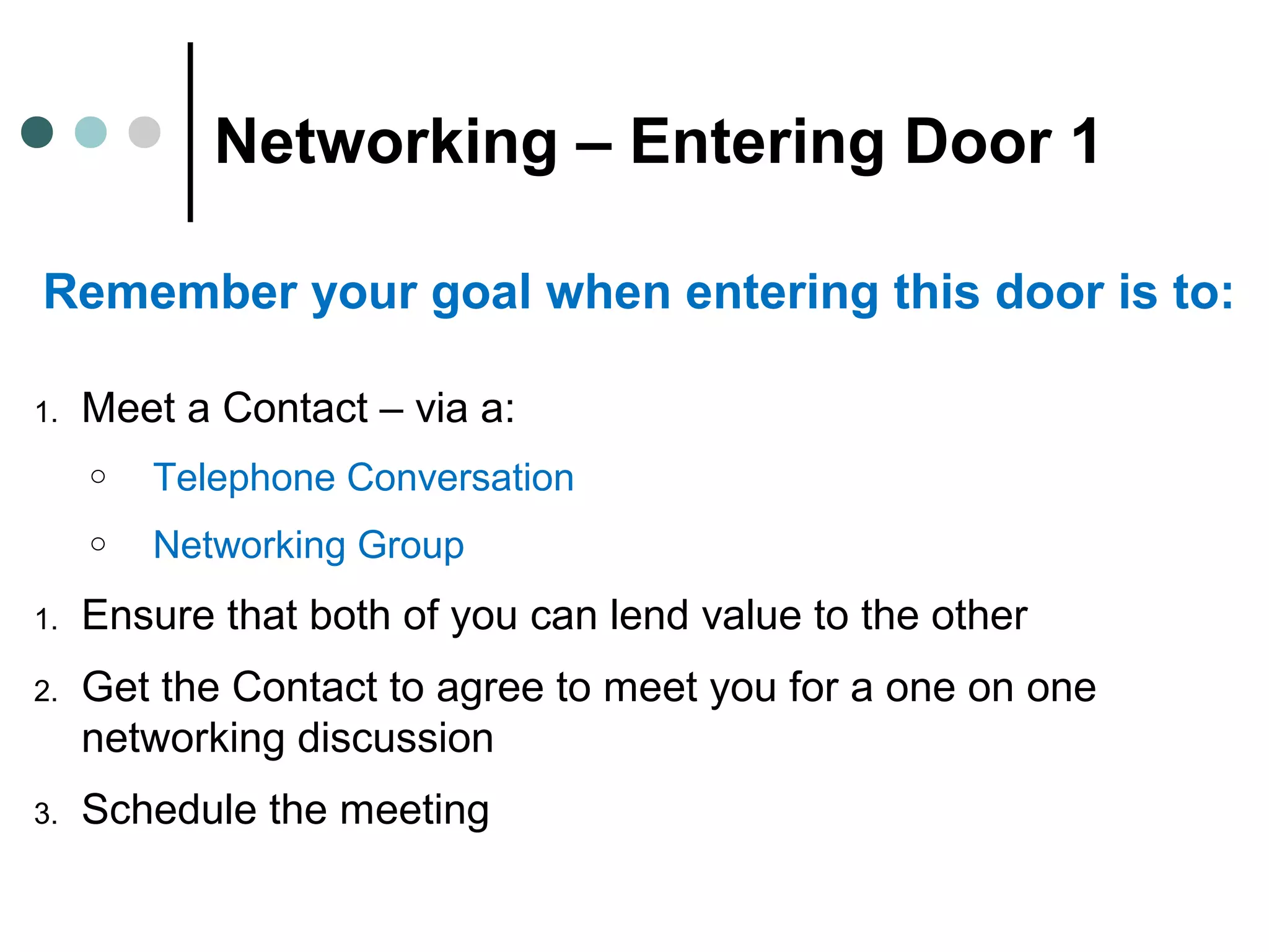 Networking – Entering Door 1
Remember your goal when entering this door is to:
1. Meet a Contact – via a:
o Telephone Conversation
o Networking Group
1. Ensure that both of you can lend value to the other
2. Get the Contact to agree to meet you for a one on one
networking discussion
3. Schedule the meeting
 