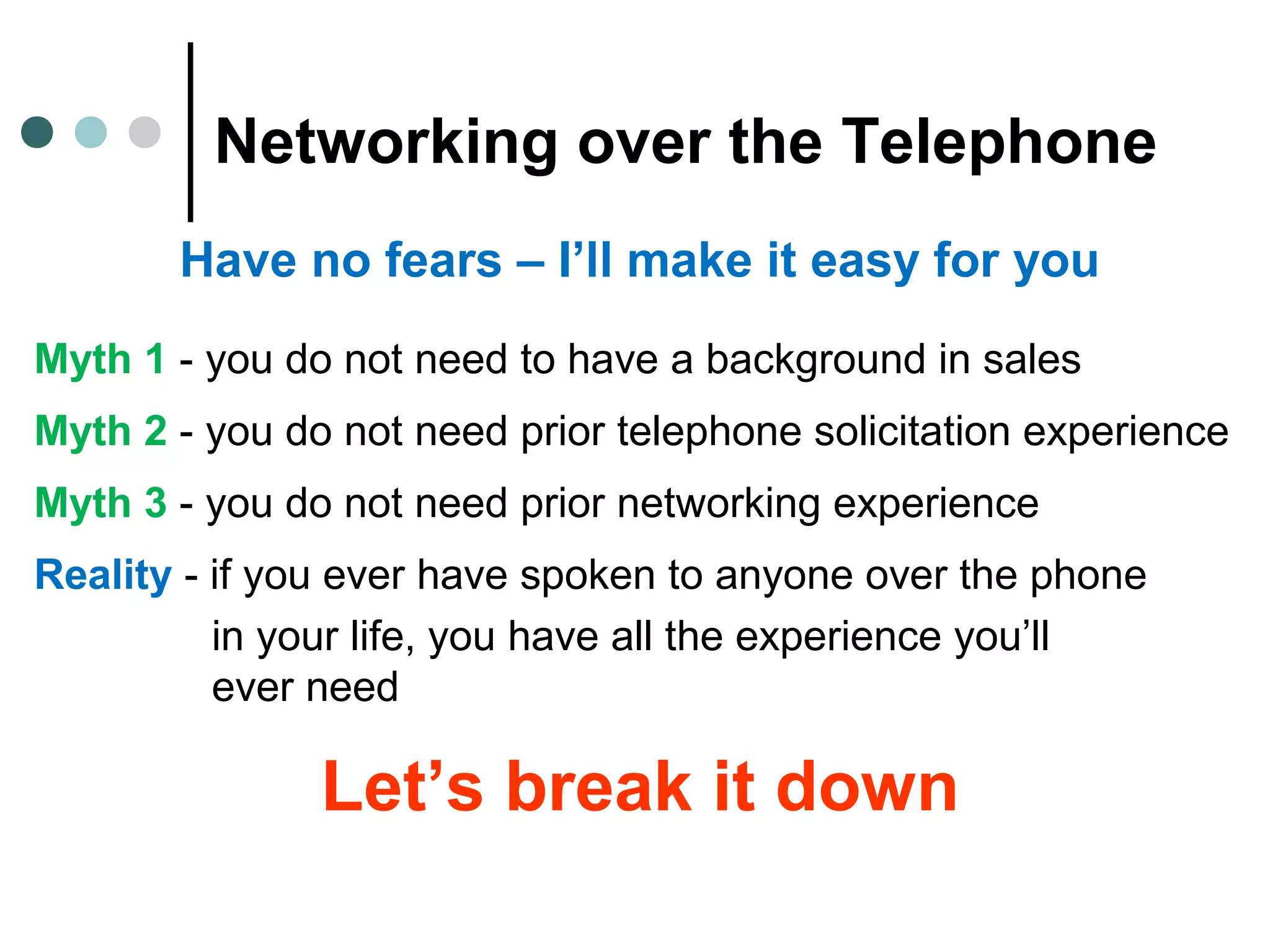 Networking over the Telephone
Have no fears – I’ll make it easy for you
Myth 1 - you do not need to have a background in sales
Myth 2 - you do not need prior telephone solicitation experience
Myth 3 - you do not need prior networking experience
Reality - if you ever have spoken to anyone over the phone
in your life, you have all the experience you’ll
ever need
Let’s break it down
 