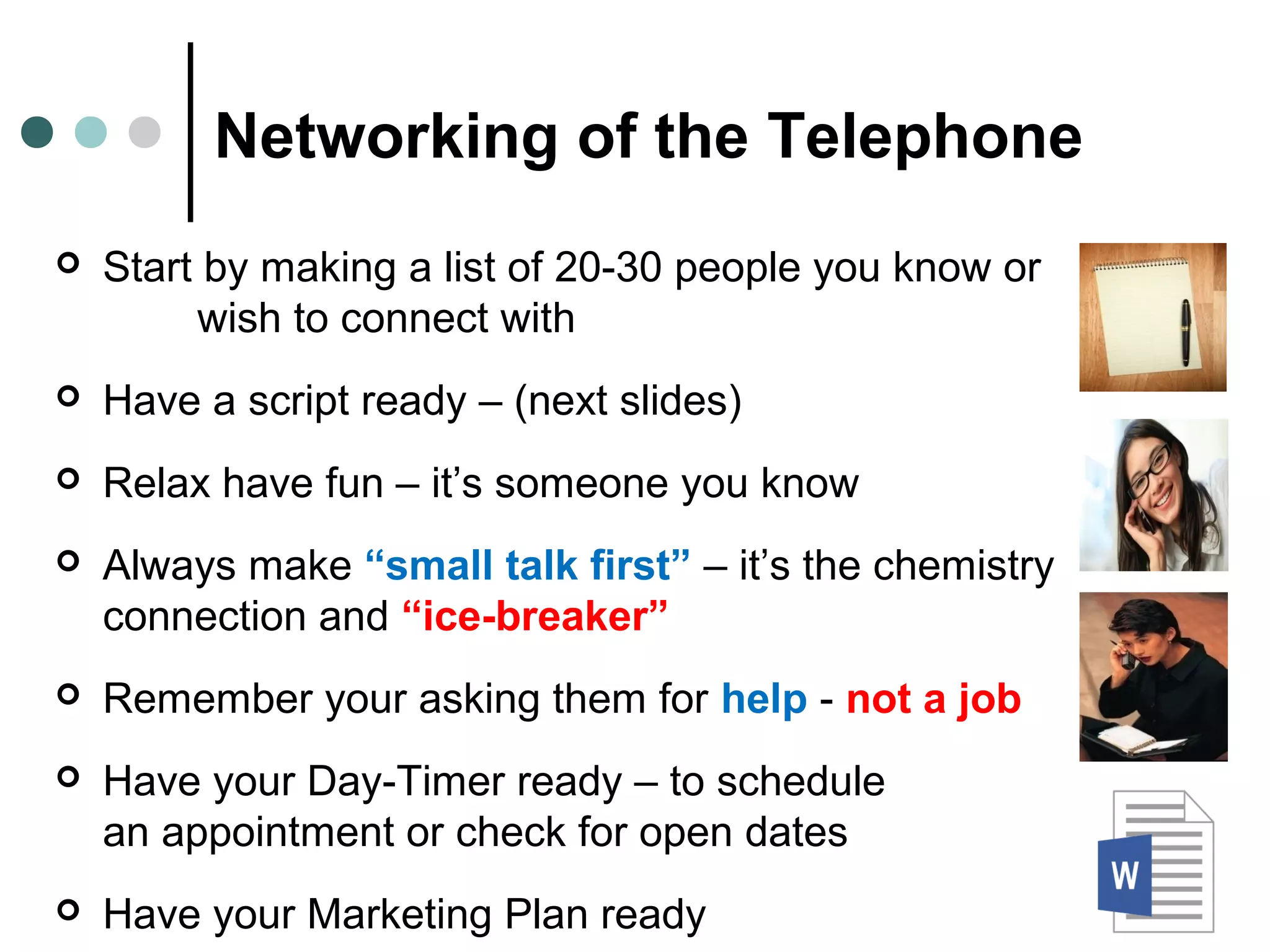 Networking of the Telephone
 Start by making a list of 20-30 people you know or
wish to connect with
 Have a script ready – (next slides)
 Relax have fun – it’s someone you know
 Always make “small talk first” – it’s the chemistry
connection and “ice-breaker”
 Remember your asking them for help - not a job
 Have your Day-Timer ready – to schedule
an appointment or check for open dates
 Have your Marketing Plan ready
 