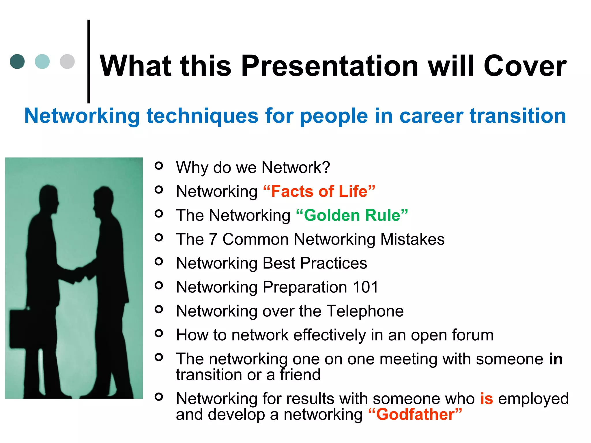 What this Presentation will Cover
 Why do we Network?
 Networking “Facts of Life”
 The Networking “Golden Rule”
 The 7 Common Networking Mistakes
 Networking Best Practices
 Networking Preparation 101
 Networking over the Telephone
 How to network effectively in an open forum
 The networking one on one meeting with someone in
transition or a friend
 Networking for results with someone who is employed
and develop a networking “Godfather”
Networking techniques for people in career transition
 