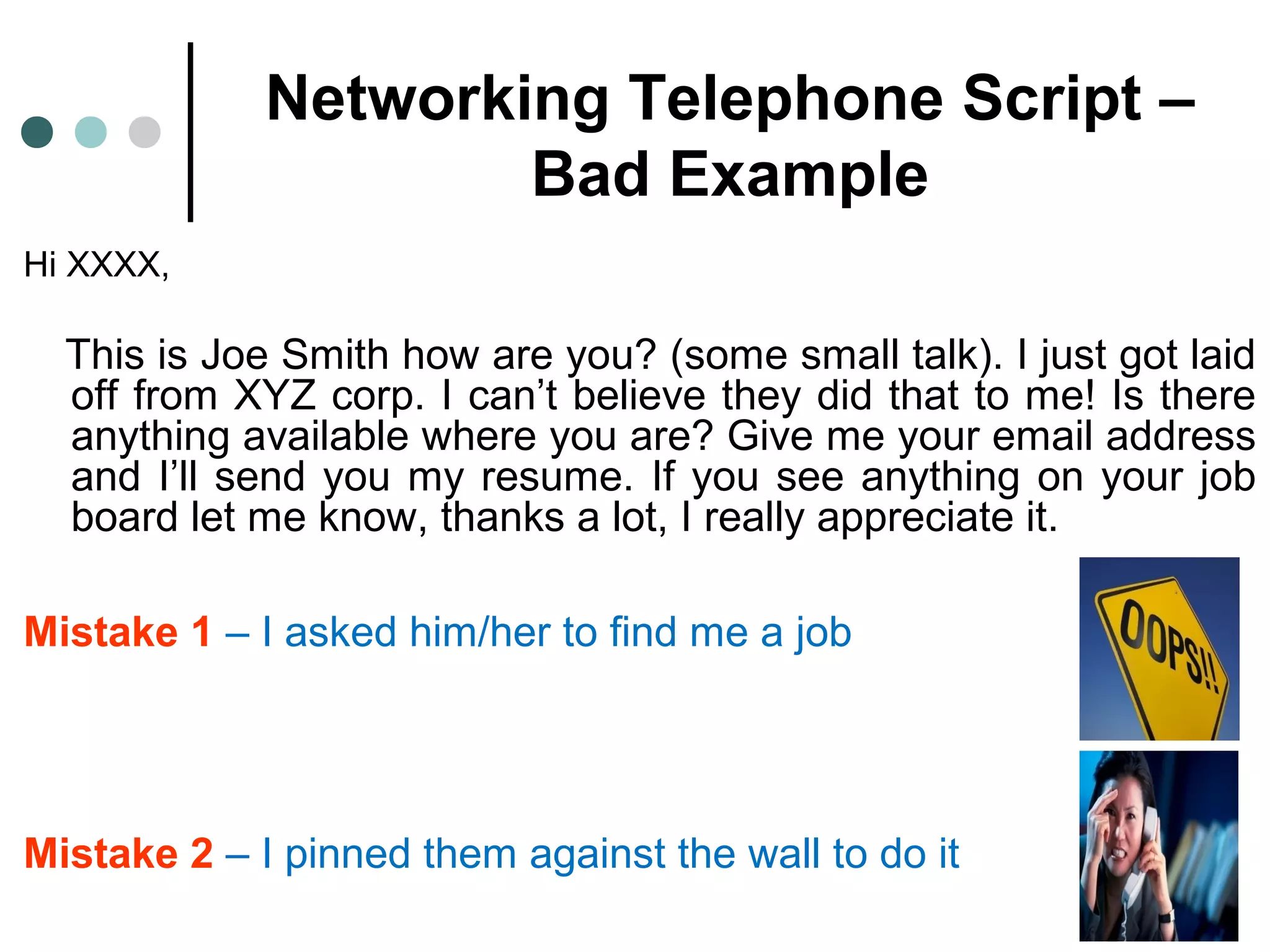 Networking Telephone Script –
Bad Example
Hi XXXX,
This is Joe Smith how are you? (some small talk). I just got laid
off from XYZ corp. I can’t believe they did that to me! Is there
anything available where you are? Give me your email address
and I’ll send you my resume. If you see anything on your job
board let me know, thanks a lot, I really appreciate it.
Mistake 1 – I asked him/her to find me a job
Mistake 2 – I pinned them against the wall to do it
 