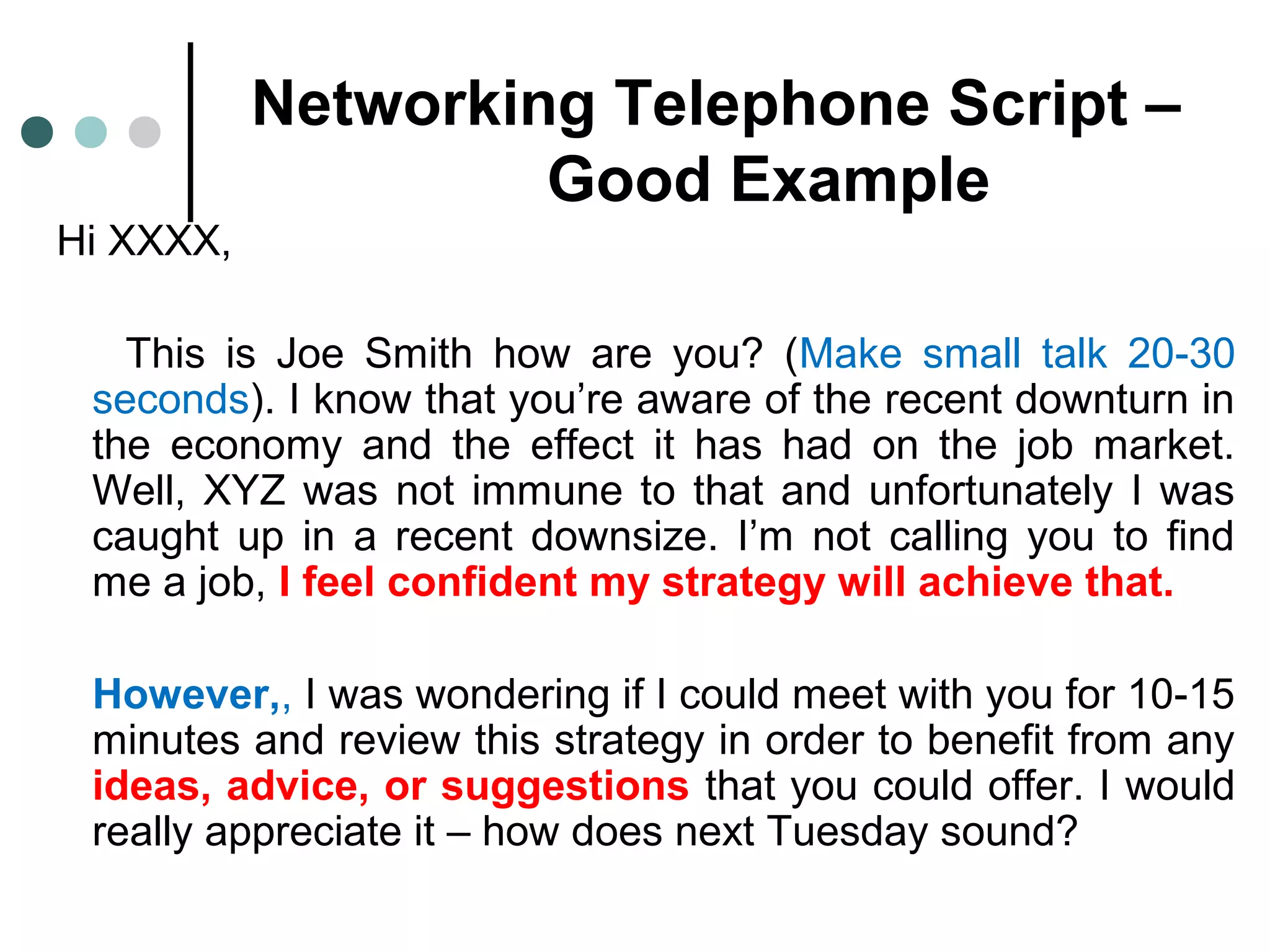 Networking Telephone Script –
Good Example
Hi XXXX,
This is Joe Smith how are you? (Make small talk 20-30
seconds). I know that you’re aware of the recent downturn in
the economy and the effect it has had on the job market.
Well, XYZ was not immune to that and unfortunately I was
caught up in a recent downsize. I’m not calling you to find
me a job, I feel confident my strategy will achieve that.
However,, I was wondering if I could meet with you for 10-15
minutes and review this strategy in order to benefit from any
ideas, advice, or suggestions that you could offer. I would
really appreciate it – how does next Tuesday sound?
 